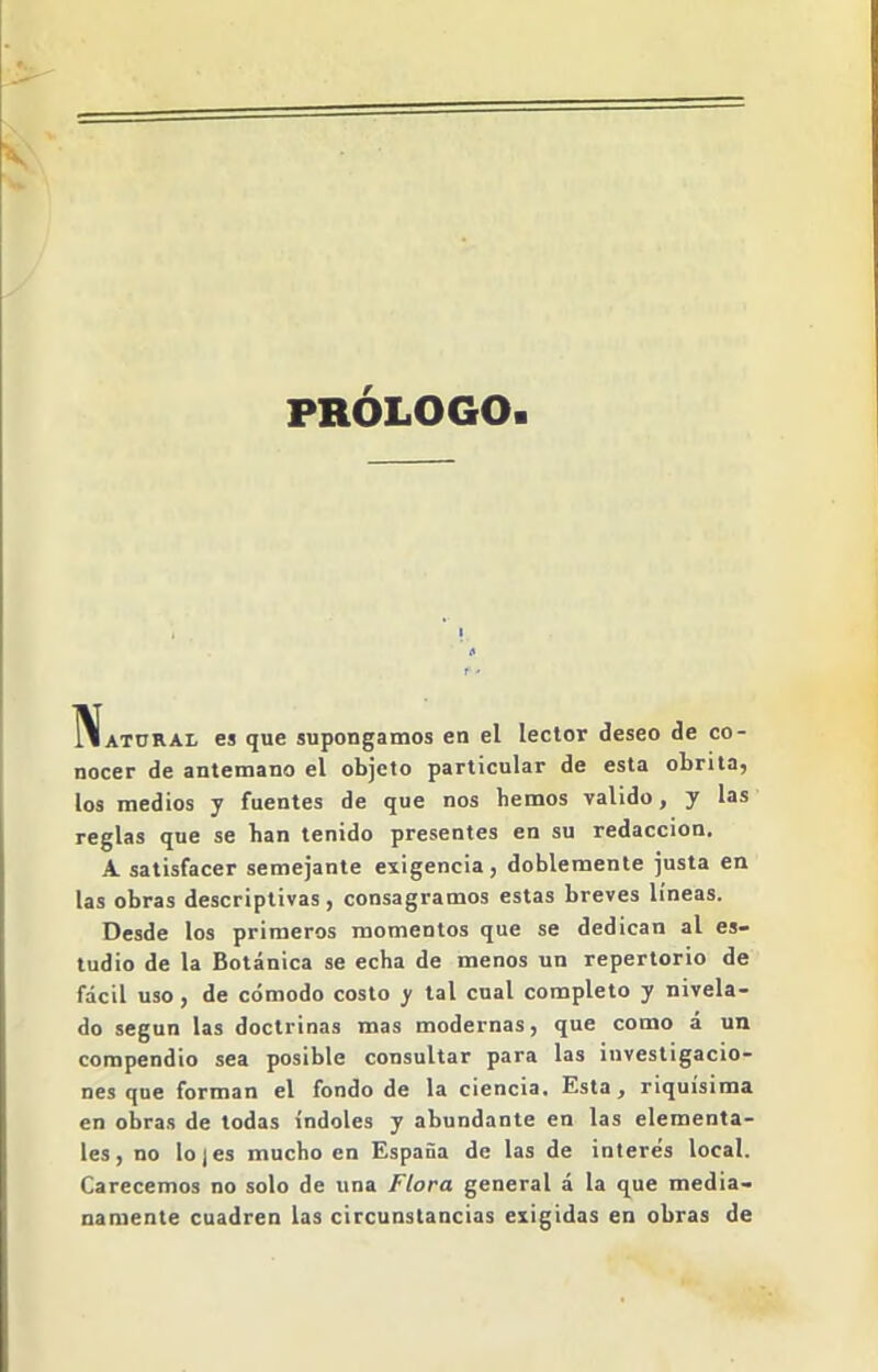 PRÓLOGO ^ATORAL es que supongamos en el lector deseo de co- nocer de antemano el objeto particular de esta obrita, los medios y fuentes de que nos hemos valido, y las reglas que se han tenido presentes en su redacción. A satisfacer semejante exigencia, doblemente justa en las obras descriptivas , consagramos estas breves líneas. Desde los primeros momentos que se dedican al es- tudio de la Botánica se echa de menos un repertorio de fácil uso , de cómodo costo y tal cual completo y nivela- do según las doctrinas mas modernas, que como á un compendio sea posible consultar para las investigacio- nes que forman el fondo de la ciencia. Esta, riquísima en obras de todas índoles y abundante en las elementa- les , no lo I es mucho en España de las de interés local. Carecemos no solo de una Flora general á la que media- namente cuadren las circunstancias exigidas en obras de