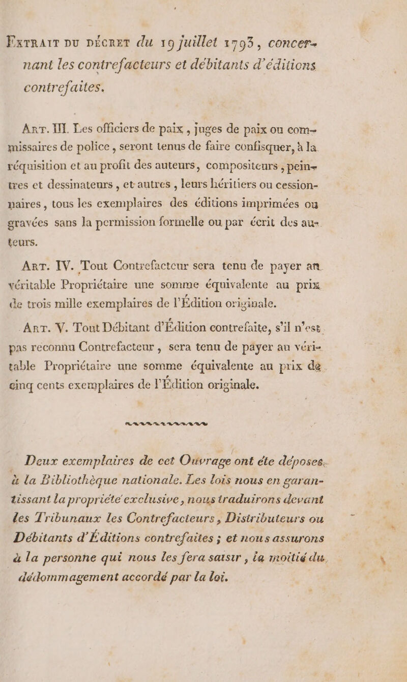 Exrravr pu pécret du 19 juillet 1793, concer- nant les contrefacteurs et débitants d'éditions contrefaites. Arr. II. Les officiers de paix , juges de paix ou com- missaires de police, seront tenus de faire confisquer, à la réquisition et au profit des auteurs, compositeurs , pein+ tres et dessinateurs , et autres , leurs hériliers ou cession- paires, tous les exemplaires des éditions imprimées ou gravées sans la permission formelle ou par écrit des au teurs. ART. IV. Tout Contrefacteur sera tenu de payer an véritable Propriétaire une somme équivalente au prix L2 LA L2 . L2 L2 de trois mille exemplaires de l'Edition orisinale. Arr. V. Tout Débitant d'Édition contrefaite, s’il n’est pas reconnu Contrefacteur , sera tenu de päyer au véri- table Propriétaire une somme équivalente au prix de gmq cents exemplaires de l'Édition originale. Les sh ss en 0 4 07 Deux exemplaires de cet Ouvrage ont éte déposes. à la Bibliothèque nationale. Les lois nous en garan- tissant la propriete exclusive, nous traduirons devant des Tribunaux les Contrefacieurs, Distributeurs ou Débitants d’'Éditions contrefaites ; et nous assurons à la personne qui nous les fera saisir , La moitié du. dédommagement accordé par La loi.