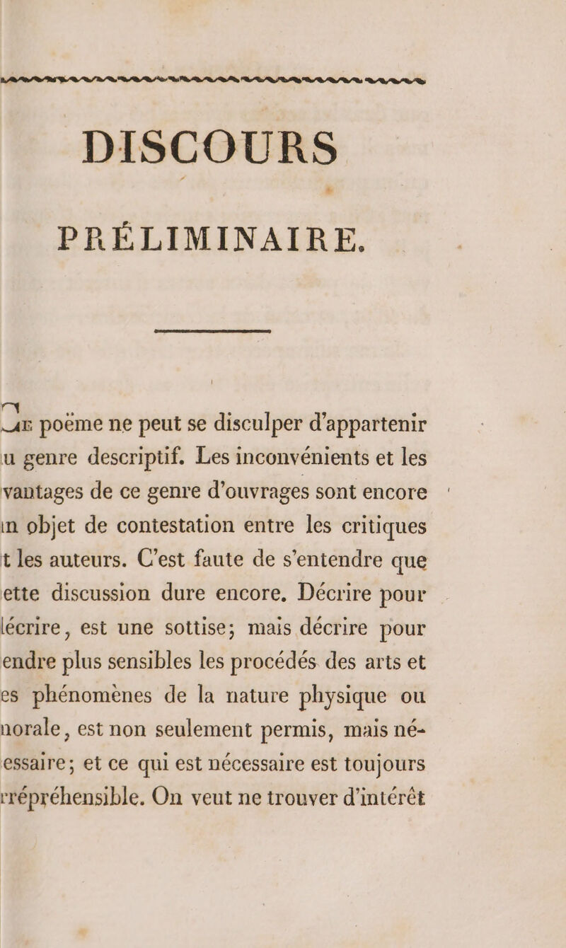 DISCOURS PRÉLIMINAIRE, A5 poeme ne peut se disculper d’appartenir u genre descriptif. Les inconvénients et les vantages de ce genre d'ouvrages sont encore : in objet de contestation entre les critiques t les auteurs. C’est faute de s'entendre que ette discussion dure encore, Décrire pour lécrire, est une sottise; mais décrire pour endre plus sensibles les procédés des arts et es phénomènes de la nature physique ou norale, est non seulement permis, mais né- essaire; et ce qui est nécessaire est toujours rrépréhensible. On veut ne trouver d'intérêt