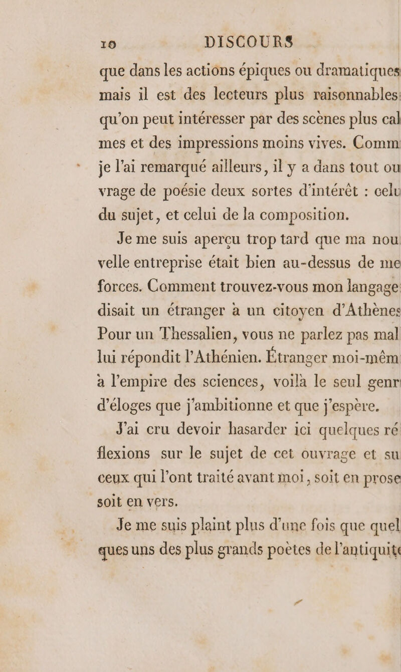 que dans les actions épiques où dramatiques mais il est des lecteurs plus raisonnables: qu’on peut intéresser par des scènes plus cal mes et des impressions moins vives. Comm: je l'ai remarqué ailleurs, il y a dans tout ou vrage de poésie deux sortes d'intérêt : celu du sujet, et celui de la composition. Je me suis apercu trop tard que ma nou velle entreprise était bien au-dessus de me forces. Comment trouvez-vous mon langage disait un étranger à un citoyen d'Athènes Pour un Thessalien, vous ne parlez pas mal lui répondit l'Athénien. Étranger moi-mêm a l'empire des sciences, voila le seul genr d’éloges que j’ambitionne et que j'espère. J'ai cru devoir hasarder ici quelques ré flexions sur le sujet de cet ouvrage et su ceux qui l'ont traité avant moi, soit en prose soit en vers. Je me suis plaint plus d’une fois que quel ques uns des plus grands poètes de l’antiquits