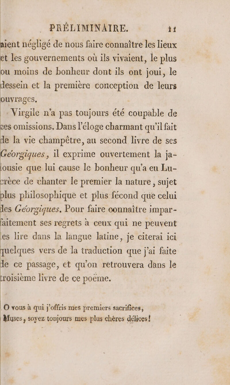 aient néeligé de nous faire connaître les lieux et les gouvernements où ils vivaient, le plus ou moins de bonheur dont ils ont joui, le dessein et la première conception de leurs ouvrages. Virgile n’a pas toujours été coupable de ces omissions, Dans l'éloge charmant qu’il fait de la vie champêtre, au second livre de ses Géorgiques , il exprime ouvertement la ja- ousie que lui cause le bonheur qu'a eu Lu- crèce de chanter le premier la nature, sujet plus philosophique et plus fécond que celui les Géorgiques. Pour faire connaître impar- faitement ses regrets à ceux qui ne peuvent es lire dans la langue latine, je citerai ici quelques vers de la traduction que j'ai faite de ce passage, et qu'on retrouvera dans le roisième livre de ce poeme. O vous à qui j'offris mes premiers sacrifices, Muscs, soyez toujours mes plus chères délices!