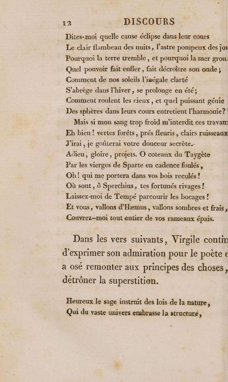 Dites-moi quelle cause éclipse dans leur cours Le clair flambeau des nuits, l’astre pompeux des jot Pourquoi la terre tremble, et pourquoi la mer gron: Quel pouvoir fait enfler , fait décroître son onde; Comment de nos soleils l’iaégale clarté S'abrège daus l’hiver , se prolonge en été; Comment roulent les cieux , et quel puissant génie Des sphères dans leurs cours entretient l'harmonie?! Mais si mon sang trop froid m'interdit ces travan: Eh bien ! vertes forêts , prés fleuris , clairs ruisseaux J'irai, je goûterai votre douceur secrète. Adieu, gloire, projets. O coteaux du Taygète Par les vierges de Sparte en cadence foulés, Oh! qui me portera dans vos bois reculés ! Où sont , à Sperchius, tes fortunés rivages ! Laissez-moi de Tempé parcourir les bocages ! Et vous, vallons d’'Hemus , vallons sombres et frais, Couvrez-moi tout entier de vos rameaux épais. Dans les vers suivants, Virgile contin d'exprimer son admiration pour le poète c a osé remonter aux principes des choses, détrôner la superstition. Heureux le sage instrnit des lois de la nature, Qui du vaste univers embrasse la structuré,