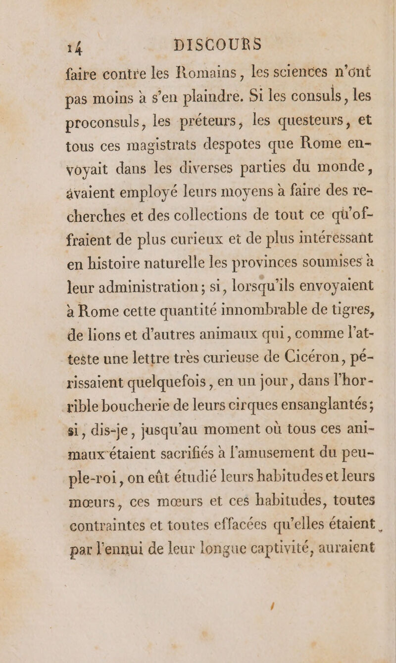 faire contre les Romains, les sciences n’ont pas moins à s’en plaindre. Si les consuls, les proconsuls, les préteurs, les questeurs, et tous ces magistrats despotes que Rome en- voyait dans les diverses parties du monde, avaient employé leurs moyens à faire des re- cherches et des collections de tout ce qi'of- fraient de plus curieux et de plus intéressant en histoire naturelle les provinces soumises à leur administration; si, lorsqu'ils envoyaient à Rome cette quantité innombrable de tigres, de lions et d’autres animaux qui, comme l’at- teste une lettre très curieuse de Cicéron, pé- rissaient quelquefois , en un jour, dans l’hor- rible boucherie de leurs cirques ensanglantés; si, dis-je, jusqu'au moment où tous ces ani- maux étaient sacrifiés à l'amusement du peu- ple-roi, on eût étudié leurs habitudes et leurs mœurs, ces mœurs et ces habitudes, toutes contraintes et toutes effacées qu’elles étaient LA par l'ennui de leur longue captivité, auraient