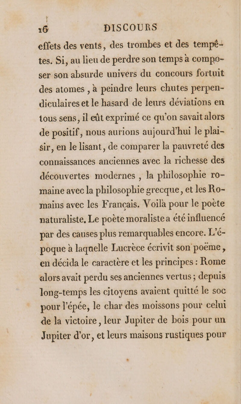 effets des vents, des trombes et des tempé- tes. Si, au lieu de perdre son temps à compo- ser son absurde univers du concours fortuit des atomes , à peindre leurs chutes perpen- diculaires et le hasard de leurs déviations en tous sens, il eût exprimé ce qu'on savait alors de positif, nous aurions aujourd’hui le plai- sir, en le lisant, de comparer la pauvreté des connaissances anciennes avec la richesse des découvertes modernes , la philosophie ro- maine avec la philosophie grecque, et les Ro- mains avec les Français. Voila pour le poète naturaliste, Le poète moraliste a été influencé par des causes plus remarquables encore. L’é- poque à laquelle Lucrèce écrivit son poeme, en décida le caractère et les principes : Rome alors avait perdu ses anciennes vertus ; depuis long-temps les citoyens avaient quitté le soc pour l'épée, le char des moissons pour celui de la victoire, leur Jupiter de bois pour un Jupiter d’or, et leurs maisons rustiques pour