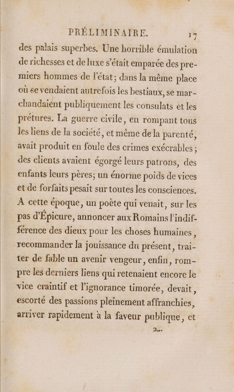 des palais superbes, Une horrible émulation de richesses et de luxe s'était emparée des pre- miers hommes de l'état; dans la même place où se vendaient autrefois les bestiaux, se mar- chandaient publiquement les consulats et les prétures. La guërre civile, en rompant tous les liens de la société, et même de la parenté, avait produit en foule des crimes exécrables : des clients avaient égorgé leurs patrons, des enfants leurs pères; un énorme poids de vices et de forfaits pesait sur toutes les consciences. À cette époque, un poète qui venait, sur les pas d'Épicure, annoncer aux Romains l'indif- férence des dieux pour les choses humaines, recommander la jouissance du présent, trai- ter de fable un avenir vengeur, enfin, rom- pre les derniers liens qui retenaient encore le vice craintif et l'ignorance timorée, devait ; escorté des passions pleinement affranchies, arriver rapidement à la faveur publique, ct so