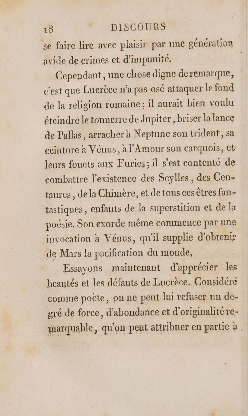 se faire lire avec plaisir par une génération avide de crimes et d’impunité, Cependant , une chose digne deremarque, c'est que Lucrèce n’a pas osé attaquer le fond de la religion romaine; il aurait bien voulu éteindre le tonnerre de Jupiter, briser la lance de Pallas, arracher à Neptune son trident, sa ceinture à Vénus, à l'Amour son carquois, et leurs fouets aux Furies ; il s’est contenté de _ combattre l'existence des Scylles , des Cen- taures , de la Chimère, et de tous ces êtres fan- tastiques, enfants de la superstition et de la poésie. Son exorde même commence par une invocation à Vénus, qu'il supplie d'obtenir de Mars la pacification du monde, Essayons maintenant d'apprécier les beautés et les défauts de Lucrèce. Considéré comme poète, on ne peut lui refuser un de- gré de force, d'abondance et d'originalité re- marquable, qu'on peut attribuer en partie à
