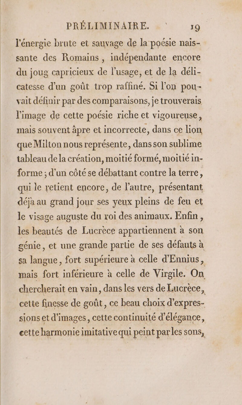 l'énergie brute et sauvage de la poésie nais- sante des Romains, indépendante encore du joug capricieux de l'usage, et de la déli- catesse d’un goût trop raffiné. Si l’on pou- vait définir par des comparaisons, je trouverais l'image de cette poésie riche et vigoureuse, mais souvent äpre et incorrecte, dans ce lion que Milton nous représente, dans son sublime tableau dela création, moitié formé, moitié in- forme ; d’un côté se débattant contre la terre, qui le retient encore, de l’autre, présentant déja au grand jour ses yeux pleins de feu et le visage auguste du roi des animaux. Enfin, les beautés de Lucrèce appartiennent à son génie, et une grande partie de ses défauts à sa langue, fort supérieure à celle d'Ennius, mais fort inférieure à celle de Virgile. On chercherait en vain, dans les vers de Lucrece, cette finesse de goût, ce beau choix d’expres- sions et d'images, cette continuité d'élégance, eette harmonie imitative qui peint parles sons,