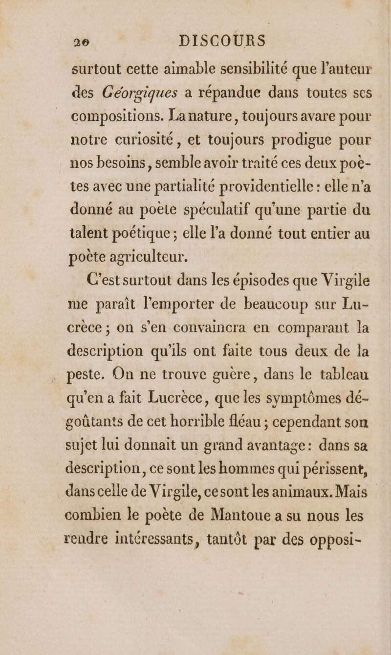 surtout cette aimable sensibilité que l’auteur des Géorgiques a répandue dans toutes ses compositions. La nature, toujours avare pour notre curiosité, et toujours prodigue pour nos besoins, semble avoir traité ces deux pot- tes avec une partialité providentielle : elle n’a donné au poète spéculatif qu’une partie du talent poétique ; elle l’a donné tout entier au poète agriculteur. C’est surtout dans les épisodes que Virgile me paraît l'emporter de beaucoup sur Lu- crèce ; on s’en convaincra en comparant la description qu'ils ont faite tous deux de la peste. On ne trouve guère, dans le tableau qu’en a fait Lucrèce, que les symptômes dé- goûtants de cet horrible fléau ; cependant son sujet lui donnait un grand avantage: dans sa description, ce sont les hommes qui périssent, dans celle de Virgile, cesont les animaux. Mais combien le poète de Mantoue a su nous les rendre intéressants, tantôt par des opposi-