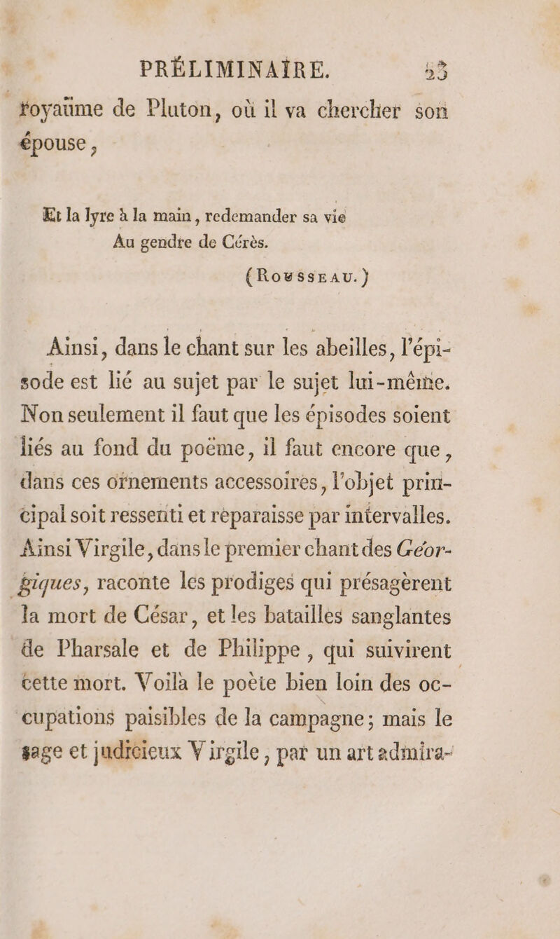 toyaume de Pluton, où il va chercher son épouse, Et la Iyre à la main, redemander sa vie Au gendre de Cérès. (RoussEAU.} Ainsi, dans le chant sur les abeilles, l'épi- sode est lié au sujet par le sujet lui-mêrne. Non seulement il faut que les épisodes soient liés au fond du poëme, il faut encore que, dans ces ofnements accessoires, l'objet prin- cipal soit ressenti et réparaisse par intervalles. Ainsi Virgile, dans le premier chant des Géor- giques, raconte les prodiges qui présagèrent la mort de César, et les batailles sanglantes de Pharsale et de Philippe , qui suivirent cette mort. Voila le poète bien loin des oc- | cupations paisibles de la campagne ; mais le sage et judicieux Virgile, par un artadmira-