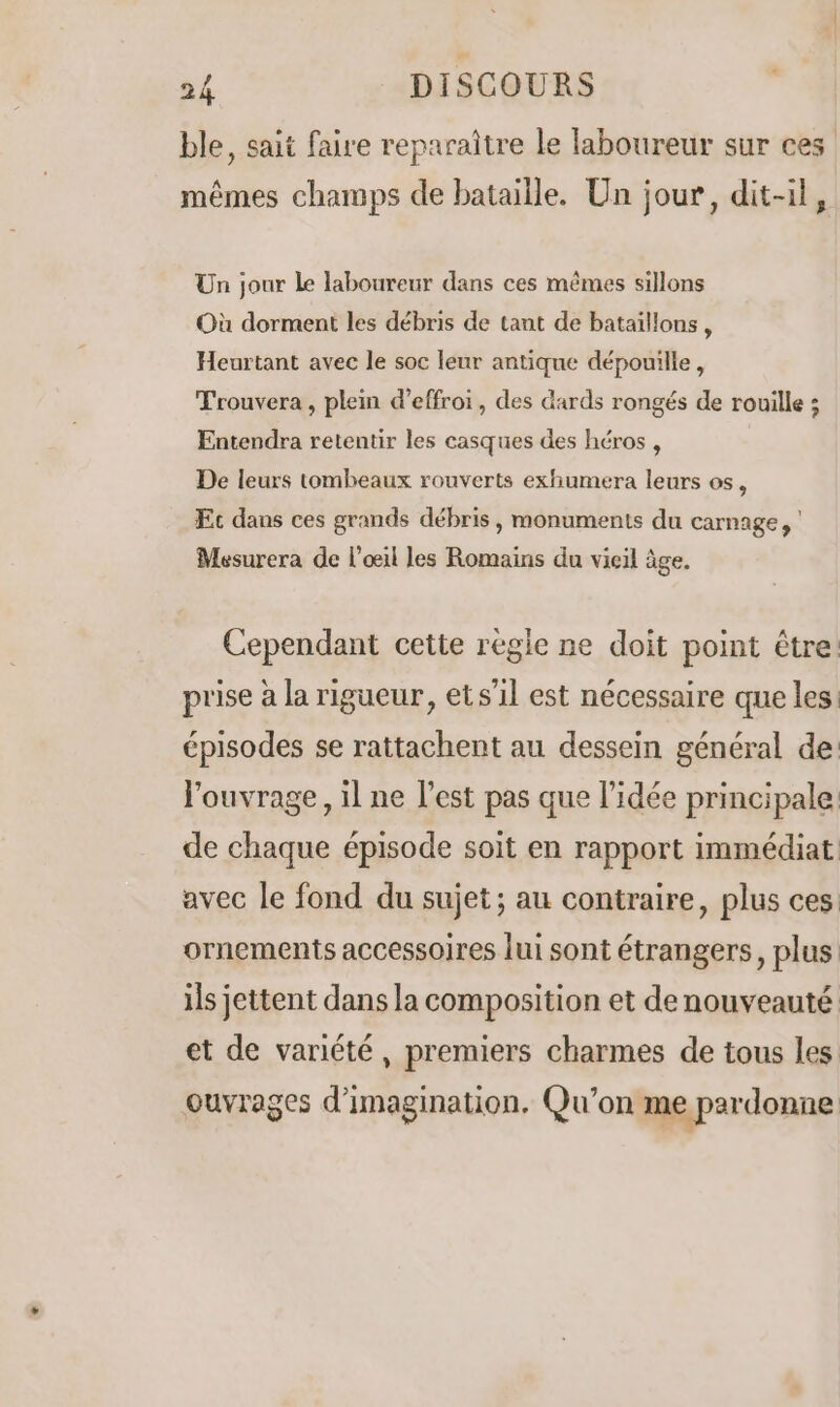 ble, sait faire reparaître le laboureur sur ces mêmes champs de bataille. Un jour, dit-il, Un jour Le laboureur dans ces mêmes sillons Où dorment les débris de tant de bataillons, Heurtant avec le soc leur antique dépouille, Trouvera, plein d’effroi, des dards rongés de rouille ; Entendra retentir les casques des héros , De leurs tombeaux rouverts exhumera leurs os, Ec dans ces grands débris, monuments du carnage, Mesurera de l'œil les Romains du vieil âge. Cependant cette règle ne doit point être prise à la rigueur, etsil est nécessaire que les épisodes se rattachent au dessein général de: l'ouvrage, il ne l’est pas que l’idée principale. de chaque épisode soit en rapport immédiat avec le fond du sujet ; au contraire, plus ces: ornements accessoires lui sont étrangers, plus ils jettent dans la composition et de nouveauté et de variété, premiers charmes de tous les ouvrages d'imagination. Qu’on me pardonne