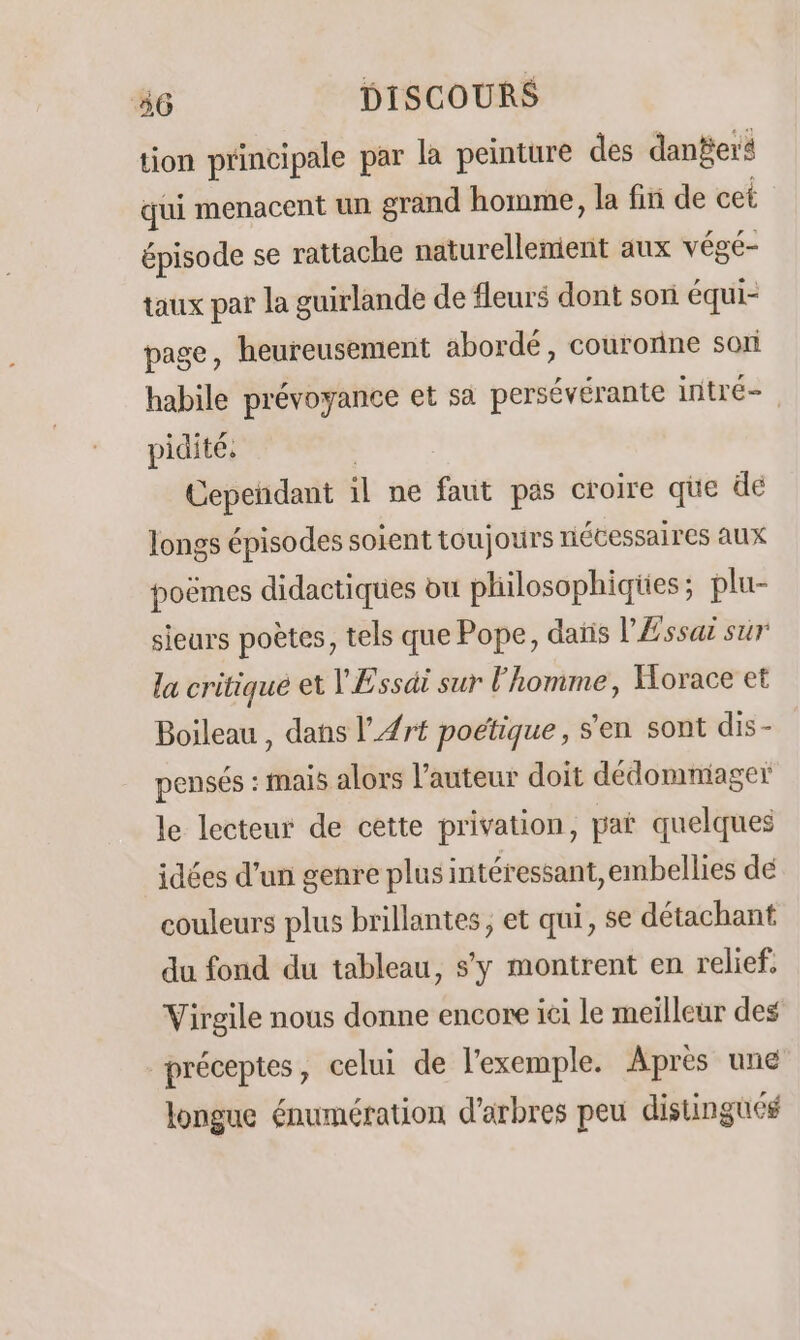 tion principale par la peinture des danBer4 qui menacent un grand homme, la fin de cet épisode se rattache naturellement aux végé- taux par la guirlande de fleurs dont son équi- page, heureusement abordé, couronne soi habile prévoyance et sa persévérante intré- pidite. Cependant il ne faut pas croire que de longs épisodes soient toujours niécessaires aux poëmes didactiques ou philosophiqies ; plu- sieurs poètes, tels que Pope, daïis l'Æssaë sur la critiqué et VEssdi sur l'homme, Horace et Boileau , dans l’#rt poétique, s'en sont dis- pensés : mais alors l’auteur doit dédommiager le lecteur de cette privation, par quelques idées d’un genre plus intéressant, embellies de couleurs plus brillantes, et qui, se détachant du fond du tableau, s'y montrent en relief. Virgile nous donne encore ici le meilleur des préceptes, celui de l'exemple. Après une longue énumération d'arbres peu distingués
