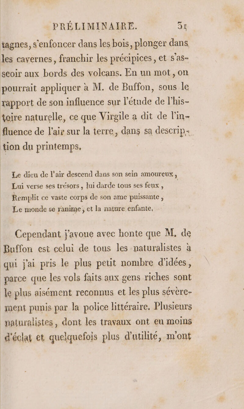 tagnes, s'enfoncer dans les bois, plonger dans les cavernes, franchir les précipices, et s'as- seoir aux bords des volcans. En un mot, on pourrait appliquer à M. de Buffon, sous le rapport de son influence sur l'étude de l’his- taire naturelle, ce que Virgile a dit de l'in fluence de l'ai sur la terre, dans sa descrip- tion du printemps, Le dieu de l'air descend dans son sein amoureux, Lui verse ses trésors, lui darde tous ses feux , Remplit ce vaste corps de son ame puissante , Le monde se ranime ; et la nature enfante, Cependant j'avoue avec honte que M, de Buffon est celui de tous les naturalistes à qui j'ai pris le plus petit nombre d'idées, parce que les vols faits aux gens riches sont le plus aisément reconnus et les plus sévère- ment punis par la police littéraire, Plusieurs naiuralistes, dont les travaux ont eu moins d'éclat et quelquefois plus d'utilité, m'ont