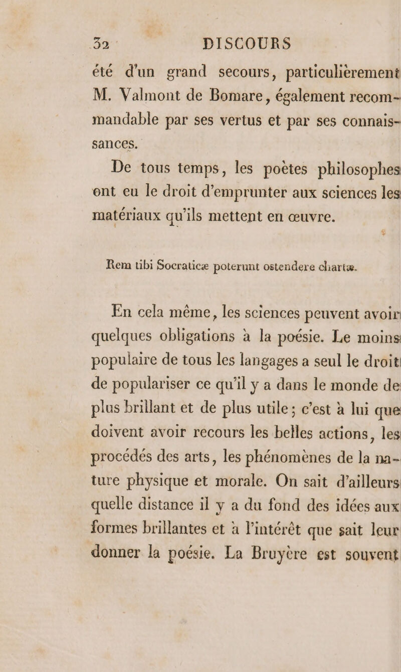 été d'un grand secours, particulièrement M. Valmont de Bomare, également recom- mandable par ses vertus et par ses connais- sances. De tous temps, les poëtes philosophes ent eu le droit d'emprunter aux sciences les matériaux qu'ils mettent en œuvre. Rem tibi Socraticæ poterunt ostendere dliartæ. En cela même, les sciences peuvent avoir quelques obligations à la poésie. Le moins populaire de tous les langages a seul le droit de populariser ce qu’il y a dans le monde de plus brillant et de plus utile; c’est à lui que doivent avoir recours les belles actions, les procédés des arts, les phénomènes de la na- ture physique et morale. On sait d’ailleurs quelle distance il y a du fond des idées aux formes brillantes et à l'intérêt que sait leur donner la poésie. La Bruyère est souvent