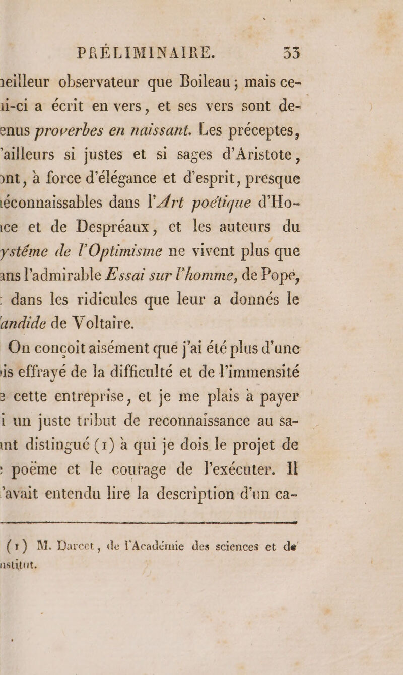 ieilleur observateur que Boileau ; mais ce- i-ci a écrit en vers, et ses vers sont de- enus proverbes en naissant. Les préceptes, ‘ailleurs si justes et si sages d’Aristote, ont, à force d'élégance et d'esprit, presque éconnaissables dans l'Art poétique d'Ho- ce et de Despréaux, et les auteurs du ystéme de l'Optimisme ne vivent plus que ans l’admirable Essai sur l’homme, de Pope, dans les ridicules que leur a donnés le andide de Voltaire. On conçoit aisément que j'ai été plus d'une is effrayé de la difficulté et de l’immensité 2 cette entréprise, et je me plais à payer i un juste tribut de reconnaissance au sa- nt distingué (1) à qui je dois le projet de : poeme et le courage de l'exécuter. Il ‘avait entendu lire la description d’un ca- (1) M. Darcct, de l'Académie des sciences et de astitut.