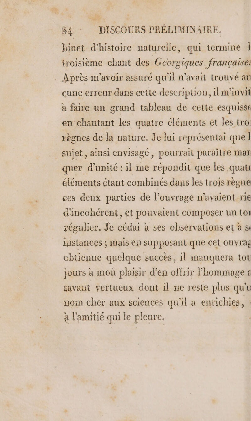 84 - DISCOURS PRÉLIMINAIRE. binet d'histoire naturelle, qui termine Î troisieme chant des Géorgiques francaise: . Après m'avoir assuré qu'il n'avait trouvé at cune erreur dans cetie descripüon, il m'invit à faire un grand tableau de cette esquisse en chantant les quatre éléments et les tro: xègnes de la nature. Je lui représentai que Î sujet, ainsi envisagé , pourrait paraître mar quer d'unité : il me répondit que les quati éléments étant combinés dans les trois règne ces deux parties de l'ouvrage n'avaient rie d'incohérent, et pouvaient composer un tor régulier, Je cédai à ses observations et a ss instances ; mais en supposant que cet ouvrag chtienne quelque succès, il manquera tot jours à mon plaisir d’en offrir hommage £ gavant vertueux dont 1l ne reste plus quu nom cher aux sciences qu'il a enrichies, : à l'amitié qui le pleure.
