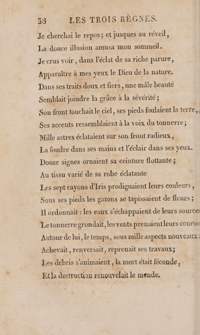 Je cherchai le repos; et jusques au réveil, La douce illusion amusa mon sommeH. Je crus voir, dans l'éclat de sa riche parure, Apparaître à mes yeux le Dicu de la nature. Dans ses traits doux et fiers ,une mâle beauté Semblait joindre la grâce à la sévérité ; Son front touchait le ciel, ses pieds foulaient la terre, Ses accents ressemblaient à la voix du tonnerre; Mille astres éclataient sur son front radieux, La foudre dans ses mains et l'éclair dans ses yeux. Douze signes ornaient sa ceinture flottante ; Au tissu varié de sa robe éclatante Les sept rayons d’Iris prodiguaient leurs couleurs , Sous ses pieds les gazons se tapissaient de fleurs ; Il ordonnait : les eaux s’échappaient de leurs source Letonnerre grondait, les vents prenaient leurs course Autour de lui, le temps, sous mille aspects nouveaux: Achevait, renversait, reprenait ses travaux; Les débris s’animaient , la mort était féconde, Etla destruction renouvelait le mende,