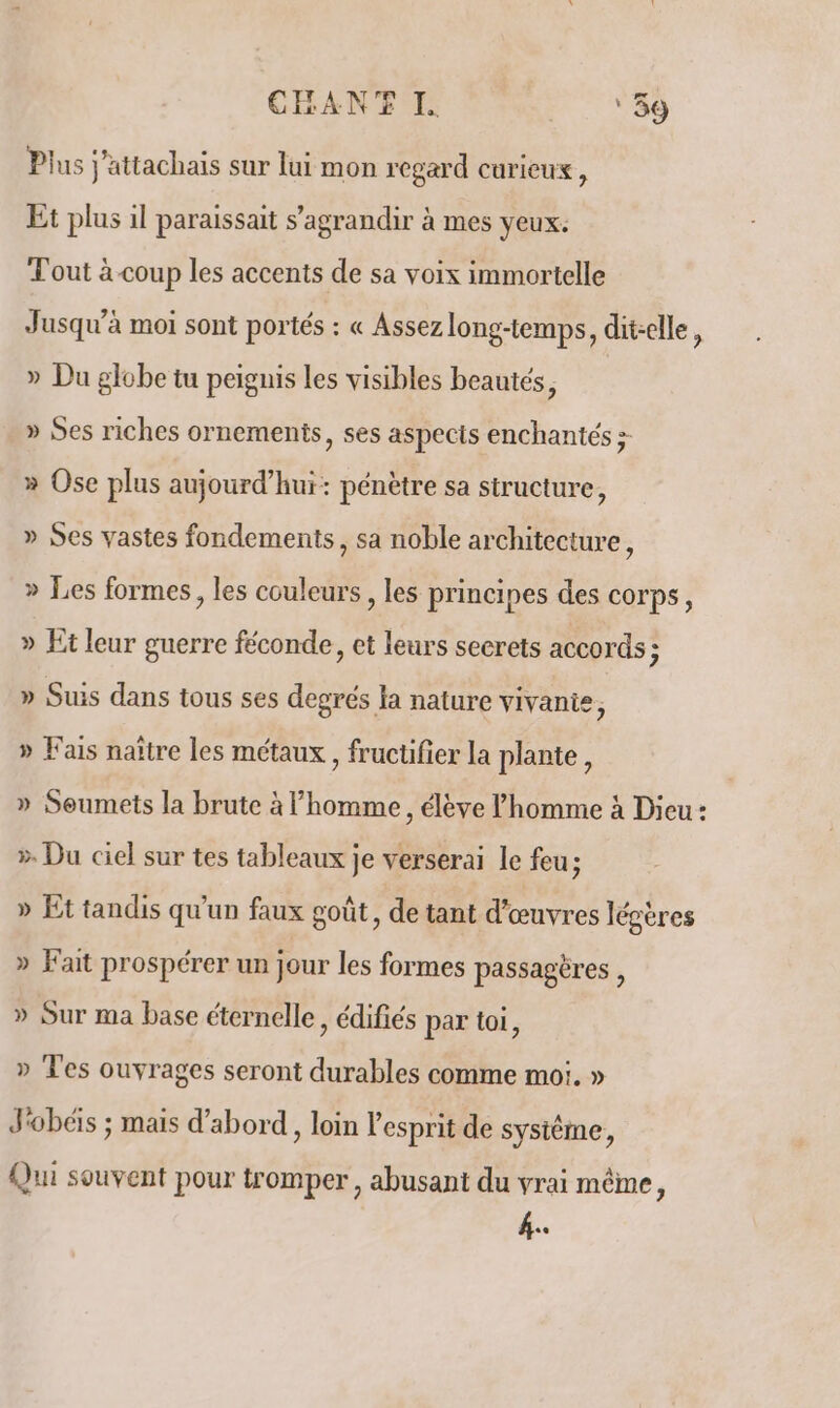 CHAN I ‘59 Plus j’attachais sur lui mon regard curieux, Et plus il paraissait s’agrandir à mes yeux. Tout à coup les accents de sa voix immortelle Jusqu'à moi sont portés : « Assez long-temps, dit-elle, » Du globe tu peignis les visibles beautés, » Ses riches ornements, ses aspects enchantés > » Ose plus aujourd’hui: pénètre sa structure, » Ses vastes fondements, sa noble architecture, » Les formes, les couleurs , les principes des corps, » Et leur guerre féconde, et leurs secrets accords ; » Suis dans tous ses degrés la nature vivante, » Fais naître les métaux , frucufier la plante, » Seumets la brute à homme, élève l’homme à Dieu : » Du ciel sur tes tableaux je verserai le feu; » Et tandis qu'un faux goût, de tant d'œuvres légères » Fait prospérer un jour les formes passagères , » Sur ma base éternelle, édifiés par toi, » Tes ouvrages seront durables comme moi. » J'obéïs ; mais d’abord, loin l'esprit de système, Qui souvent pour tromper, abusant du vrai même, é.