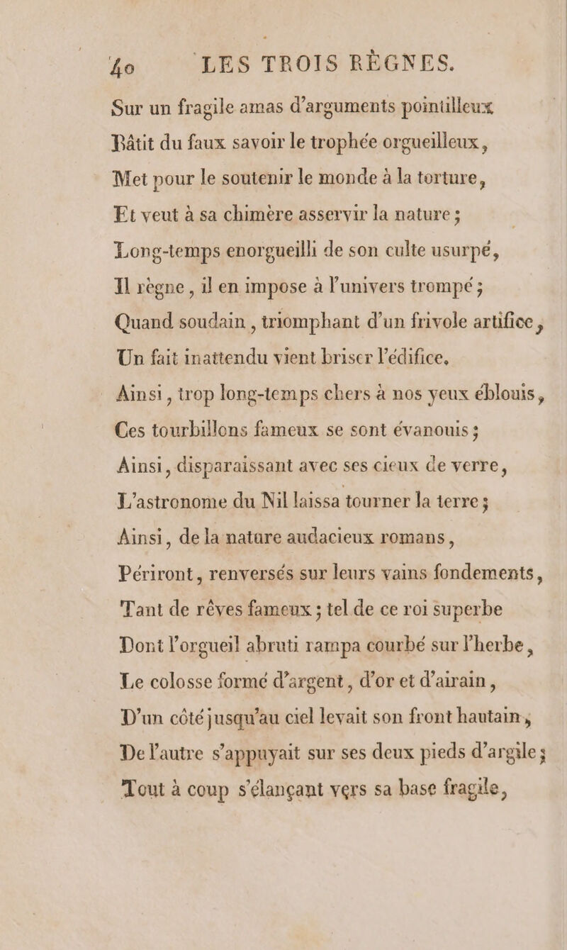 Sur un fragile amas d'arguments pointilleux Pâtit du faux savoir Le trophée orgueilleux, Met pour le soutenir le monde à la torture, Et veut à sa chimere asservir la nature ; Longtemps enorgueilli de son culte usurpé, Il règne , il en impose à l'univers trompé ; Quand soudain , triomphant d’un frivole artifice, Un fait inattendu vient briser l'édifice, Ainsi, trop long-temps chers à nos yeux éblouis, Ces tourbillons fameux se sont évanouis ; Ainsi, disparaissant avec ses cieux de verre, L'astronome du Nil laissa tourner la terre ; Ainsi, de la natare audacieux romans, Périront, renversés sur leurs vains fondements, Tant de rêves fameux ; tel de ce roi superbe Dont l’orgueil abruti rampa courbé sur l'herbe, Le colosse formé d'argent, d’or et d’airain, D'un côté jusqu'au ciel levait son front hautain, De l’autre s’appuyait sur ses deux pieds d'argile; Tout à coup s’élançant vers sa base fragile,