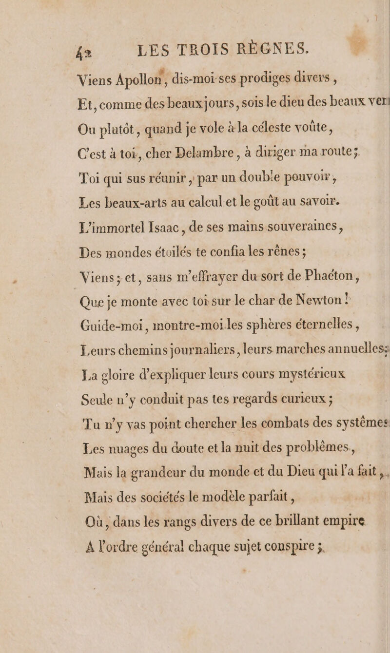 Viens Apollon, dis-moï-ses prodiges divers , Et, comme des beaux jours, sois le dieu des beaux vers Ou platôt, quand je vole à la céleste voûte, C’est à toi:, cher Delambre , à diriger ma route; Toi qui sus réunir , par un doubie pouvoir, Les beaux-arts au calcul et le goût au savoir. L'immortel Isaac, de ses mains souveraines, Des mondes étoilés te confia les rênes ; “Viens; et, sans m'effrayer du sort de Phaëton, Que je monte avec toi sur le char de Newton ! Guide-moi, montre-moi les sphères éternelles, Leurs chemins journaliers, leurs marches annuelles: La gloire d'expliquer leurs cours mystérieux Seule n’y conduit pas tes regards curieux ; Tu »y vas point chercher les combats des systèmes Les nuages du doute et la nuit des problèmes, Mais la grandeur du monde et du Dieu qui l'a fait, Mais des sociétés le modele parfait, Où , dans les rangs divers de ce brillant empire A l'ordre général chaque sujet conspire ;.