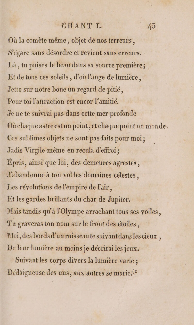 Où la comète même , objet de nos terreurs, S’égare sans désordre et revient sans erreurs. Là , tu puises le beau dans sa source première; Et de tous ces soleils, d'où l'ange de lumitre, Jette sur notre boue un regard de pitié, Pour toi l'attraction est encor l’amitié. Je ne te suivrai pas dans cette mer profonde Où chaque astre estun point, et chaque point un monde. Ces sublimes objets ne sont pas faits pour moi; Jadis Virgile même en recula d’effroi ; Épris, ainsi que lui, des demeures agrestes, J’abandonne à ton vol les domaines célestes, Les révolutions de empire de l'air, Et les gardes brillants du char de Jupiter. Mais tandis qu’à Olympe arrachant tous ses voiles, Tu graveras ton nom sur le front des étoiles, Mori, des bords d’un ruisseau te suivantdansles cieux , De leur lumière au moins je décrirai les jeux. Suivant les corps divers la lumière varie ; Dédaigneuse des uns, aux autres se maric.('