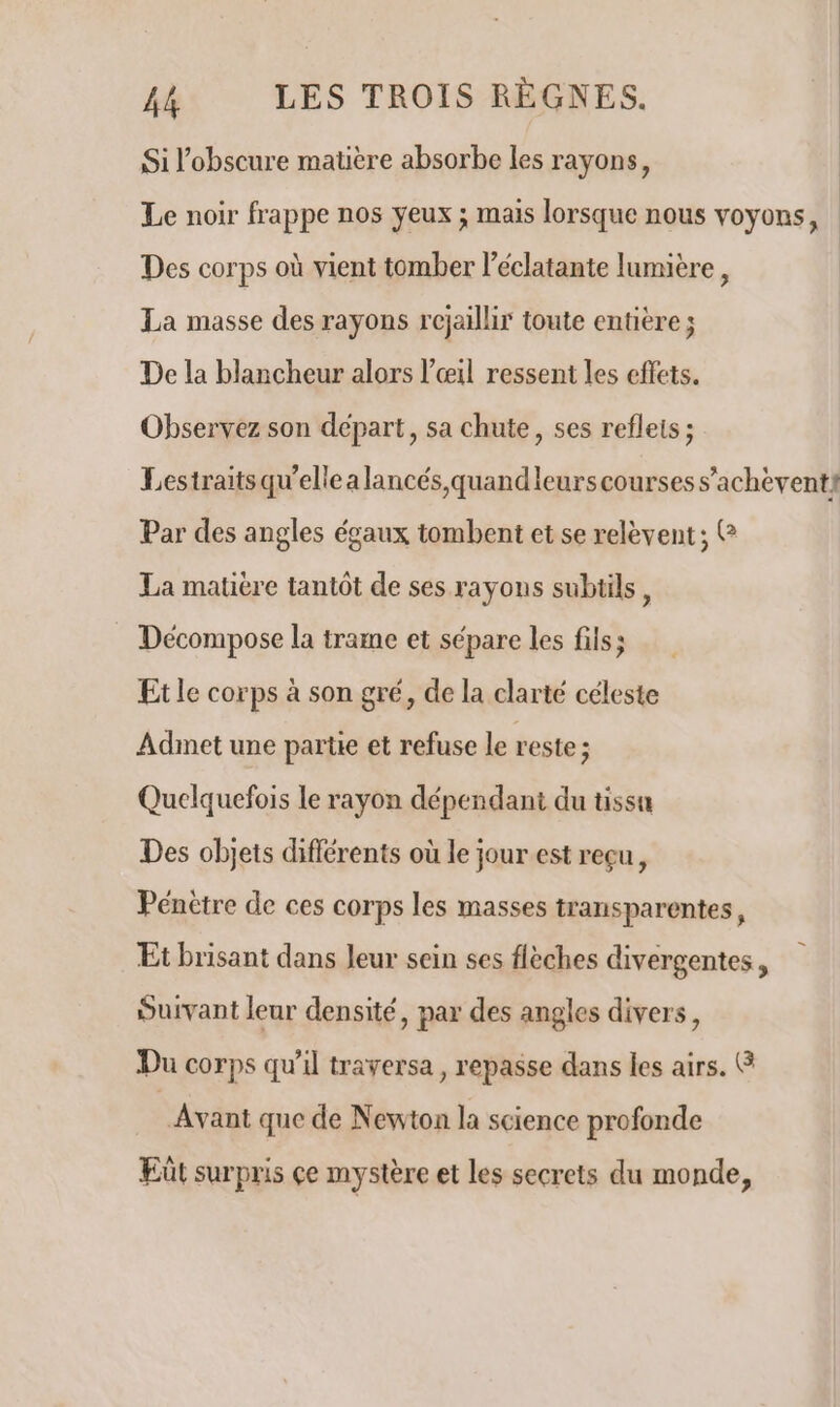 Si l’obscure matière absorbe les rayons, Le noir frappe nos yeux ; mais lorsque nous voyons, Des corps où vient tomber l'éclatante lumière, La masse des rayons rcjaillir toute entière ; De la blancheur alors l'œil ressent les effets. Observez son départ, sa chute, ses reflets ; Lestraitsqu’ellea lancés quand leurs courses s’achèventi Par des angles égaux tombent et se relèvent; C La matière tantôt de ses rayons subtils, Décompose la trame et sépare les fils; Etle corps à son gré, de la clarté céleste Adinet une partie et refuse le reste ; Quelquefois le rayon dépendant du tissu Des objets différents où le jour est reçu, Pénètre de ces corps les masses transparentes, Et brisant dans leur sein ses flèches divergentes, Suivant leur densité, par des angles divers, Du corps qu'il traversa, repasse dans les airs. & Avant que de Newton la science profonde Eût surpris çe mystère et les secrets du monde,