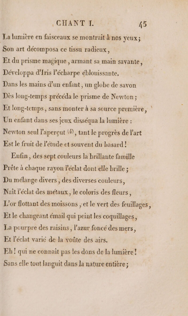 La lumière en faisceaux se montrait à nos veux; Son art décomposa ce tissu radicux, Et du prisme magique , armant sa main savante, Développa d'Iris l'écharpe éblouissante. Dans les mains d’un enfant , un globe de savon Dès long-temps précéda le prisme de Newton ; Et long-temps, sans monter à sa source première, Un enfant dans ses jeux disséqua la lumière : Newton seul aperçut ®), tant le progrès de l’art Est le fruit de l'étude et souvent du hasard ! Enfin, des sept couleurs la brillante famille Prète à chaque rayon l'éclat dont elle brille ; Du mélange divers , des diverses couleurs, Naiït l'éclat des métaux, le coloris des fleurs, L'or flottant des moissons ; et le vert des feuillages, Et le changeant émail qui peint les coquillages, La pourpre des raisins, l’azur foncé des mers, Et l'éclat varié de la voûte des airs. Eb! qui ne connait pas les dons de la lumière! Sans elle tout languit dans la nature entière;