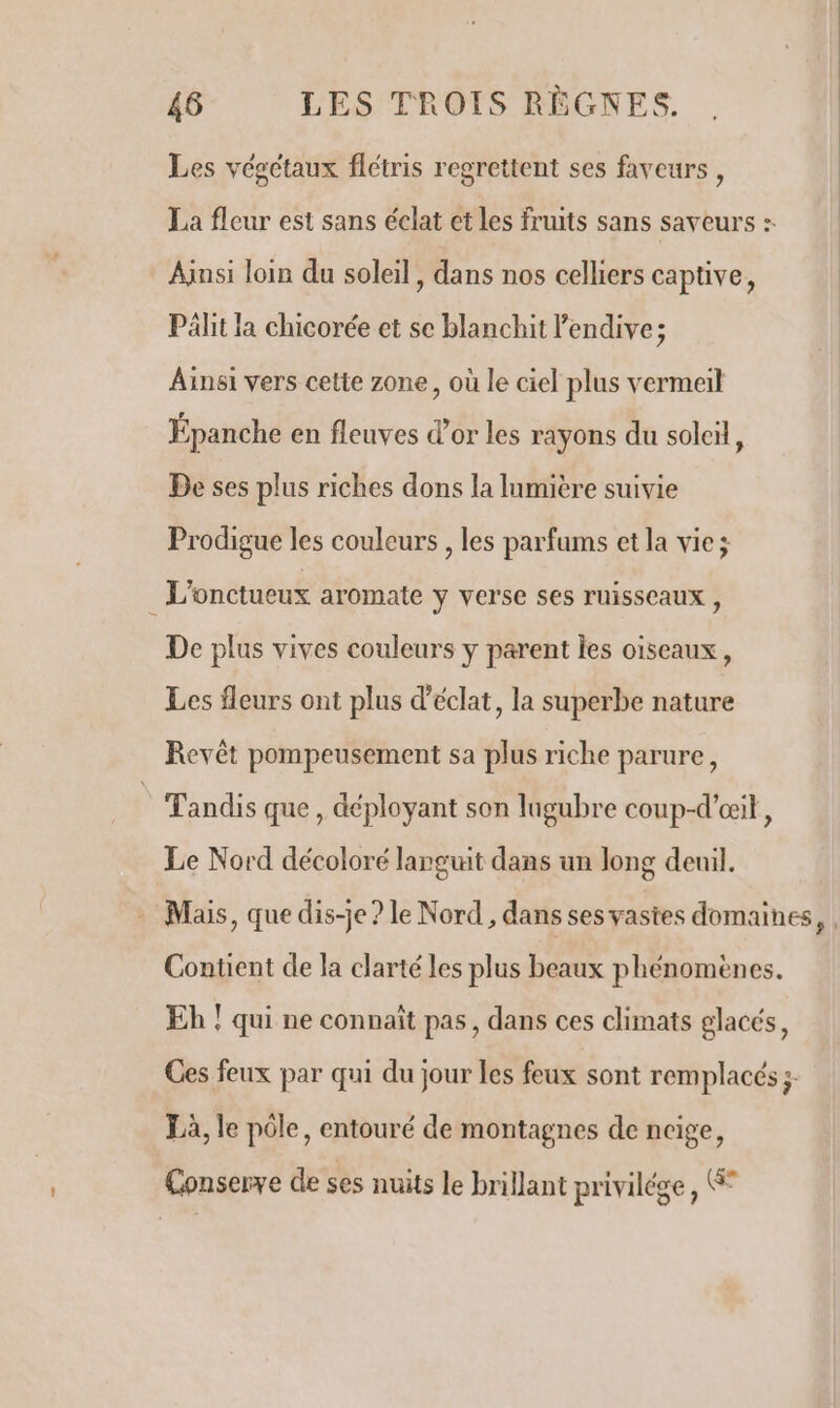 Les vésctaux flétris regrettent ses faveurs, La fleur est sans éclat et Les fruits sans saveurs :. Ainsi loin du soleil, dans nos celliers captive, Pält la chicorée et se blanchit l'endive; Ainsi vers cette zone, où le ciel plus vermeit Épanche en fleuves d’or les rayons du solcil, Be ses plus riches dons la Inmière suivie Prodigue les couleurs , les parfums et la vie; L'onctueux aromate ÿ verse Ses TUISSCAUX , De plus vives couleurs y parent les oiseaux, Les fleurs ont plus d'éclat, la superbe nature Revêt pompeusement sa plus riche parure, Tandis que, déployant son lugubre coup-d’œi, Le Nord décoloré languit dans un long deuil. Mais, que dis-je ? le Nord , dans ses vastes domaines, | Contient de la clarté les plus beaux phénomènes. Eh ! qui ne connaît pas, dans ces climats glacés, Ces feux par qui du jour les feux sont remplacés ;- Là, le pôle, entouré de montagnes de neige, Çonserve de ses nuits le brillant privilége, Ge