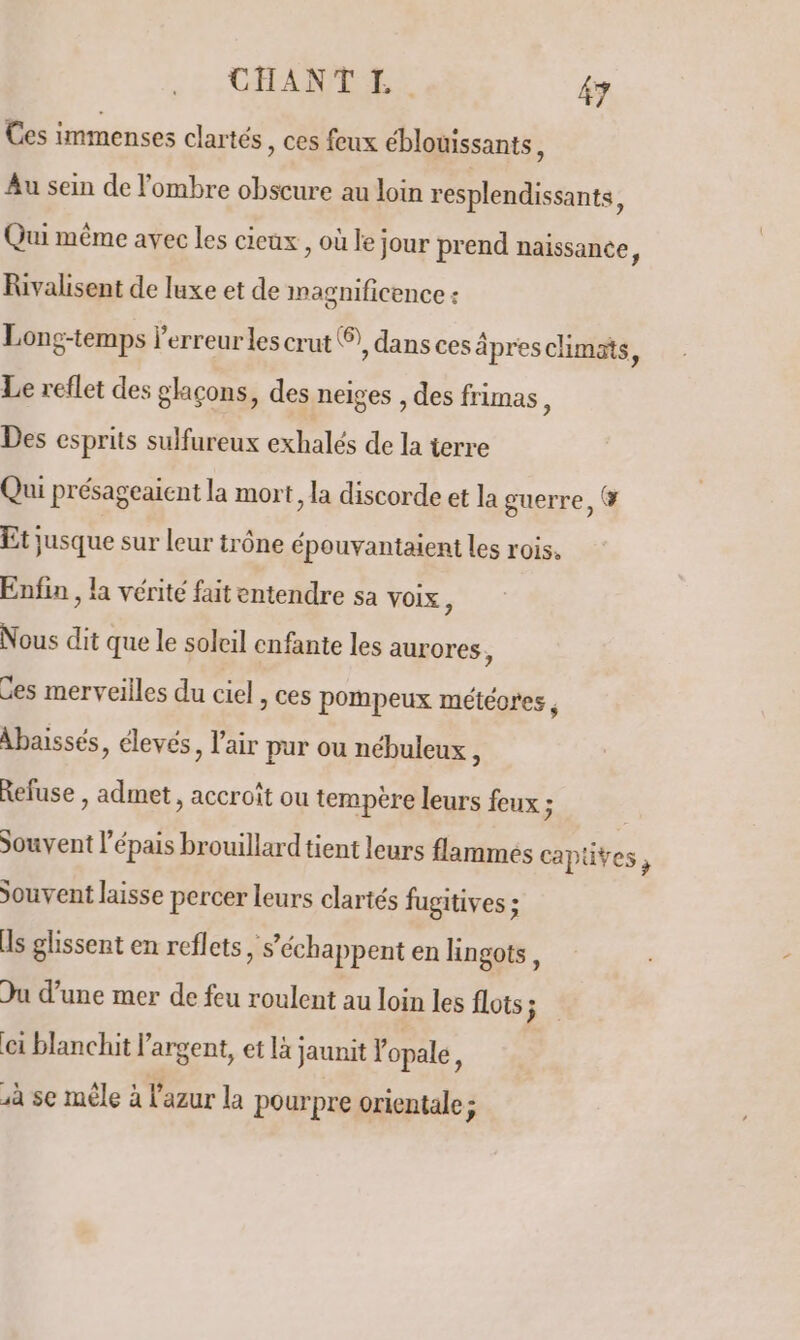 Ces immenses clartés , ces feux éblouissants, Au sein de l'ombre obscure au loin resplendissants, Qui même avec les cieux , où le jour prend naissance, Rivalisent de luxe et de magnificence : Long-temps l'erreurles crut ®, dans ces âpresclimats J Le reflet des glaçons, des neiges , des frimas, Des esprits sulfureux exhalés de la terre Qui présageaient la mort, la discorde et la guerre, &amp; Et jusque sur leur trône épouvantaient les rois. Enfin , la vérité fait entendre sa voix ) Nous dit que le soleil enfante les aurores ; Ces merveilles du ciel , ces pompeux météores, Abaissés, élevés, l'air pur ou nébuleux , Refuse , admet, accroît ou tempère leurs feux ; Souvent l’épais brouillard tient leurs flammes capüves, Souvent laisse percer leurs clartés fugitives ; Is glissent en reflets , S’échappent en lingots, Du d’une mer de feu roulent au loin les flots j 1 blanchit l'argent, et là jaunit Yopale, à se mêle à l'azur la pourpre orientale ;