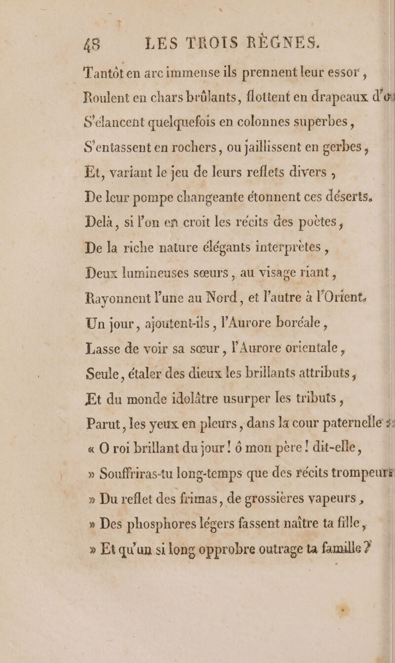 48 LES TROIS RÉGNES. T'antôt en arc immense ils prennent leur essor , Roulent en chars brülants, flottent en drapeaux d’o S'élancent quelquefois en colonnes superbes, S’entassent en rochers, ou Jaillissent en gerbes , Et, variant le jeu de leurs reflets divers , De leur pompe changeante étonnent ces déserts, Delà, si l’on en croit les récits des potes , De la riche nature élégants interprètes , Deux lumineuses sœurs , au visage riant, Rayonnent lune au Nord, et l’autre à l'Orient, Un jour, ajoutent-ils , Aurore boréale, Lasse de voir sa sœur , l'Aurore orientale, Seule, étaler des dieux les brillants attributs, Et du monde idolâtre usurper les tributs, Parut , les yeux en pleurs , dans la cour paternelle :: « O roi brillant du jour ! 6 mon pere ! dit-elle, » Souffriras-tu long-temps que des récits trompeur# » Du reflet des frimas, de grossières vapeurs , » Des phosphores légers fassent naître ta fille, » Et qu'un si long opprobre outrage ta famille ?