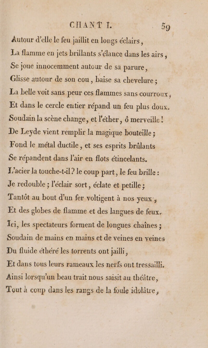 Autour d’elle le feu jaillit en longs éclairs, La flamme en jets brillants s’élance dans les airs, Se joue innocemment autour de sà parure, Glisse autour de son cou, baise sa chevelure ; La belle voit sans peur ces flammes sans courroux , Et dans le cercle eutier répand un feu plus doux. Soudain la scène change, et l'éther , Ô merveille ! De Leyde vient remplir la magique bouteille ; Fond le métal ductile, et ses esprits brülants Se répandent dans l'air en flots étincelants. Tacier la touche-t-1l ? le coup part, le feu brille : Je redouble ; l'éclair sort, éclate et petille ; Tantôt au bout d’un fer voltigent à nos yeux, Et des globes de flamme et des langues de feux. Ici, les spectateurs forment de longues chaînes ; Soudain de mains en mains et de veines en veines Du fluide éthéré les torrents ont jailli, Et dans tous leurs rameaux les nerfs ont tressailli. Ainsi lorsqu'un beau trait nous saisit au théâtre, Tout à coup dans les rangs de la foule idolätre,