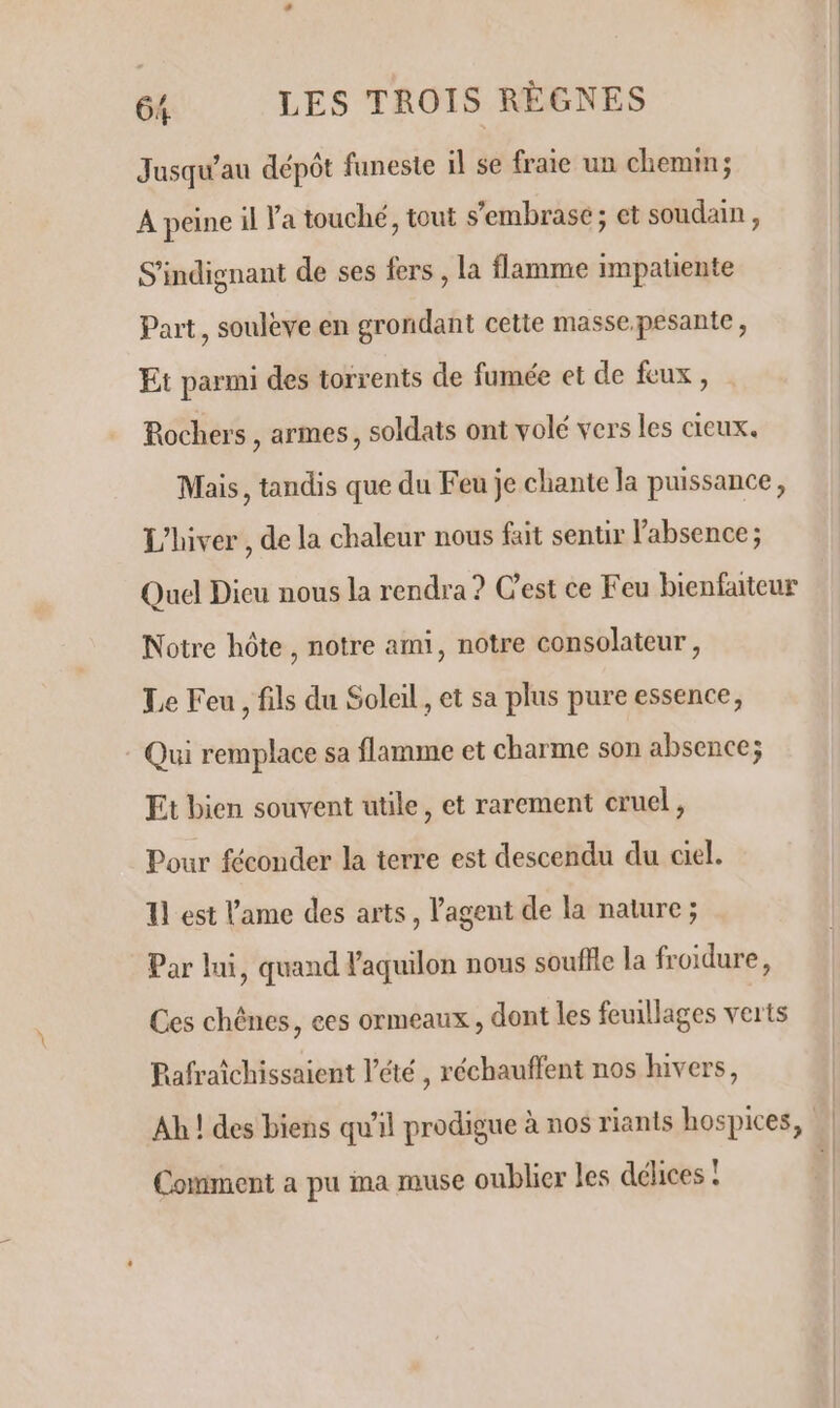 Jusqu'au dépôt funeste il se fraie un chemin; A peine il Va touché, tout s'embrasé; et soudain , S'indignant de ses fers , la flamme impatiente Part, soulève en grondant cette masse.pesante, Et parmi des torrents de fumée et de feux, Rochers , armes, soldats ont volé vers les cieux. Mais, tandis que du Feu je chante la puissance, L'hiver , de la chaleur nous fait sentir l'absence ; Quel Dieu nous la rendra ? Cest ce Feu bienfaiteur Notre hôte, notre ami, notre consolateur, Le Feu, fils du Soleil, et sa plus pure essence, : Qui remplace sa flamme et charme son absence; Et bien souvent utile, et rarement cruel, Pour féconder la terre est descendu du ciel. 1] est l'ame des arts, l'agent de la nature ; Par lui, quand l'aquilon nous souflle la froidure, Ces chênes, ees ormeaux , dont les feuillages verts Pafraîchissaient l'été, réchauffent nos hivers, Ah ! des biens qu'il prodigue à nos riants hospices, | Comment a pu ima muse oublier les délices !