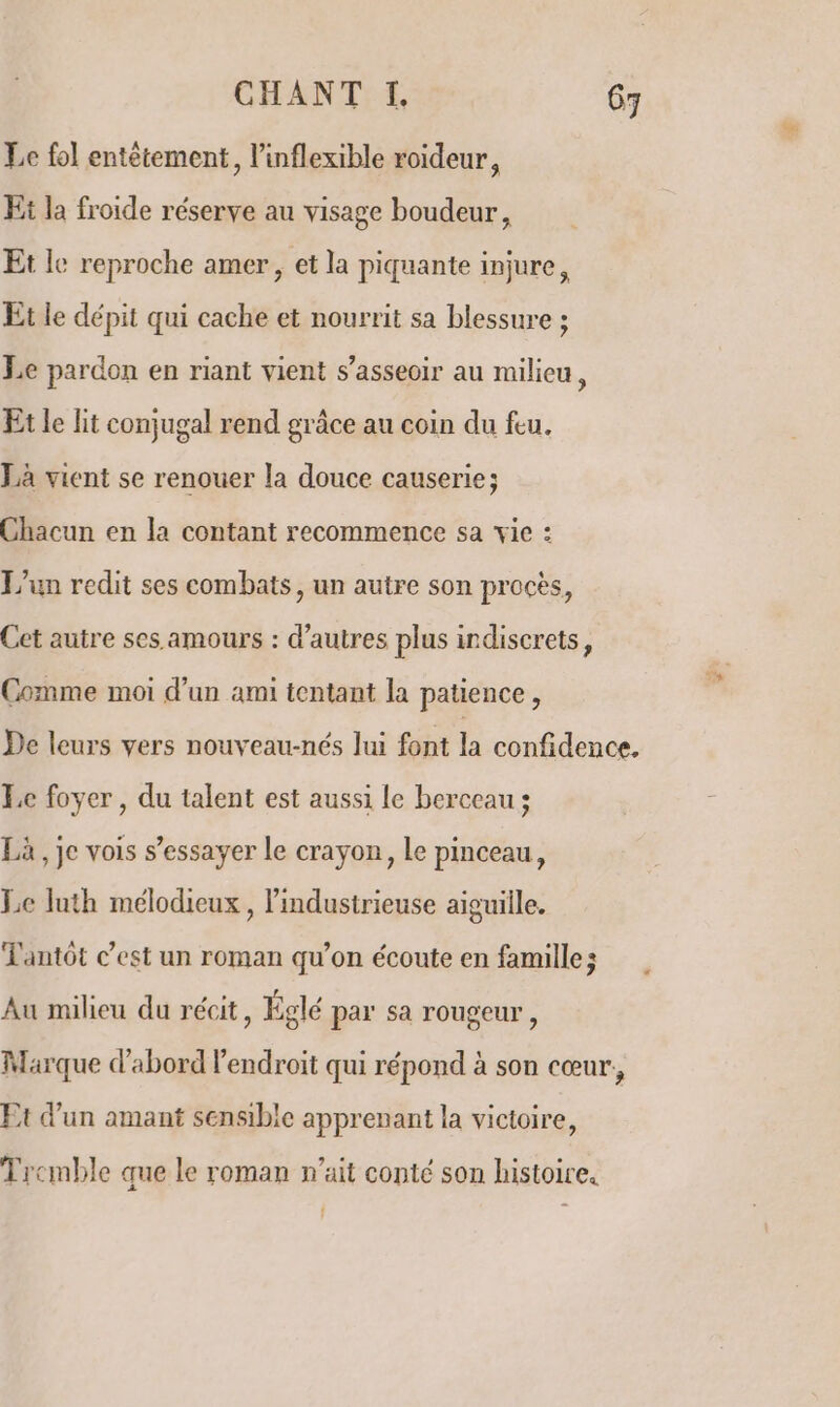 Le fol entêtement, l’inflexible roideur, Et la froide réserve au visage boudeur, Et le reproche amer, et la piquante injure, Et le dépit qui cache et nourrit sa blessure ; Le pardon en riant vient s'asseoir au milieu, Et le lit conjugal rend grâce au coin du feu. Là vient se renouer la douce causerie; Chacun en la contant recommence sa vie : L'un redit ses combats, un autre son procès, Cet autre ses. amours : d’autres plus indiscrets, Comme moi d’un ami tentant la patience, De leurs vers nouveau-nés lui font la confidence. Le foyer, du talent est aussi le berceau ; Là, je vois s’essayer le crayon, Le pinceau, Le luth mélodicux, lindustrieuse aiguille. Tantôt c’est un roman qu’on écoute en famille; Au milieu du récit, Églé par sa rougeur, Marque d'abord l'endroit qui répond à son cœur, Ft d'un amant sensible apprenant la victoire, Tremble que le roman n'ait conté son histoire.