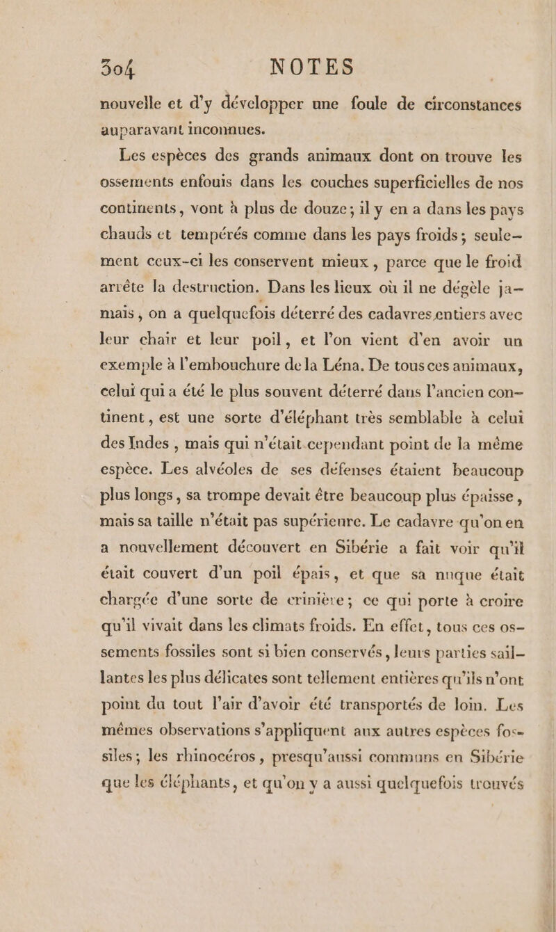 nouvelle et d'y développer une foule de circonstances auparavant inconnues. Les espèces des grands animaux dont on trouve les ossements enfouis dans les couches superficielles de nos continents, vont à plus de douze; il y en a dans les pays chauds et tempérés comme dans les pays froids; seule ment ceux-ci les conservent mieux, parce que le froid arrête la destruction. Dans les lieux où il ne dégèle ja- mais ; On à quelquefois déterré des cadavres entiers avec leur chaïr et leur poil, et l'on vient d'en avoir un exemple à l'embouchure dela Léna. De tous ces animaux, celui qui a été le plus souvent déterré dans l’ancien con- tinent , est une sorte d’éléphant très semblable à celui des Indes , maïs qui n’était cependant point de la même espèce. Les alvéoles de ses défenses étaient beaucoup plus longs , sa trompe devait être beaucoup plus épaisse, mais sa taille n’était pas supérienre. Le cadavre qu'on en a nouvellement découvert en Sibérie a fait voir qu'il était couvert d’un poil épais, et que sa nuque était chargée d’une sorte de crinière; ce qui porte à croire qu'il vivait dans les climats froids. En effet, tous ces os- sements fossiles sont si bien conservés, leurs parties sail- lantes les plus délicates sont tellement entières qu'ils n’ont point du tout l'air d’avoir été transportés de lon. Les mêmes observations s'appliquent anx autres espèces fos= siles ; les rhinocéros , presqu’aussi communs en Sibérie que les éléphants, et qu'on y a aussi quelquefois trouvés