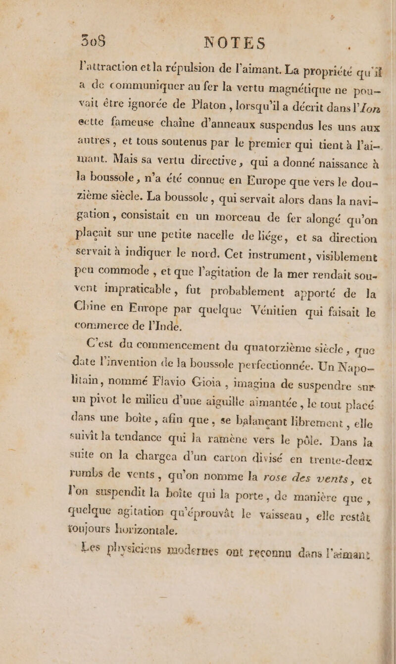 l'attraction et la répulsion de l'aimant. La propriété qu'il a de communiquer au fer la vertu magnétique ne pou— vai être ignorée de Platon , lorsqu'il a décrit dans l'Zon ectte fameuse chaîne d’anneaux suspendus les uns aux autres, et tous soutenus par le premier qui tient à l'ai iant. Mais sa vertu directive, qui a donné naissance à la boussole , n’a été connue en Éurope que vers le dou- zième siècle. La boussole , qui servait alors dans la navi- gation , consistait en un morceau de fer alongé qu’on plaçait sur une petite nacelle de liége, et sa direction | servait à indiquer le nord. Cet instrument , visiblement peu commode , et que l'agitation de la mer rendait sou vent impraticable , fut probablement apporté de Ja Chine en Europe par quelque Vénitien qui faisait le commerce de l'Inde, C’est du commencement du quatorzième siècle , que dite l'invention de la boussole perfectionnée. Un Napo- litain, nommé Flavio Gioia , imagina de suspendre sur un pivot le milicu d’une aiguille aimantée , le tout placé dans une boîte , afin que, se balançant librement , elle suivit la tendance qui la ramène vers le pôle. Dans la suite on la chargca d’un carton divisé en trente-deux rumbs de vents, qu'on nomme la rose des vents &gt; et l'on suspendit la boîte qui la porte, de manière que , quelque agitation qu'éprouvât le vaisseau » elle restàt toujours horizontale. Les physiciens modernes ont reconnu dans l'émane in.