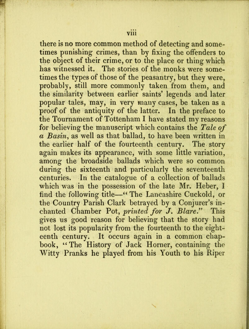 there is no more common method of detecting and some- times punishing crimes, than by fixing the offenders to the object of their crime, or to the place or thing which has witnessed it. The stories of the monks were some- times the types of those of the peasantry, but they were, probably, still more commonly taken from them, and the similarity between earlier saints’ legends and later popular tales, may, in very many cases, be taken as a proof of the antiquity of the latter. In the preface to the Tournament of Tottenham I have stated my reasons for believing the manuscript which contains the Tale of a Basin, as well as that ballad, to have been written in the earlier half of the fourteenth century. The story again makes its appearance, with some little variation, among the broadside ballads which were so common during the sixteenth and particularly the seventeenth centuries. In the catalogue of a collection of ballads which was in the possession of the late Mr. Heber, I find the following title—“ The Lancashire Cuckold, or the Country Parish Clark betrayed by a Conjurer’s in- chanted Chamber Pot, printed for J. Blare” This gives us good reason for believing that the story had not lost its popularity from the fourteenth to the eight- eenth century. It occurs again in a common chap- book, ‘‘The History of Jack Horner, containing the Witty Pranks he played from his Youth to his Riper