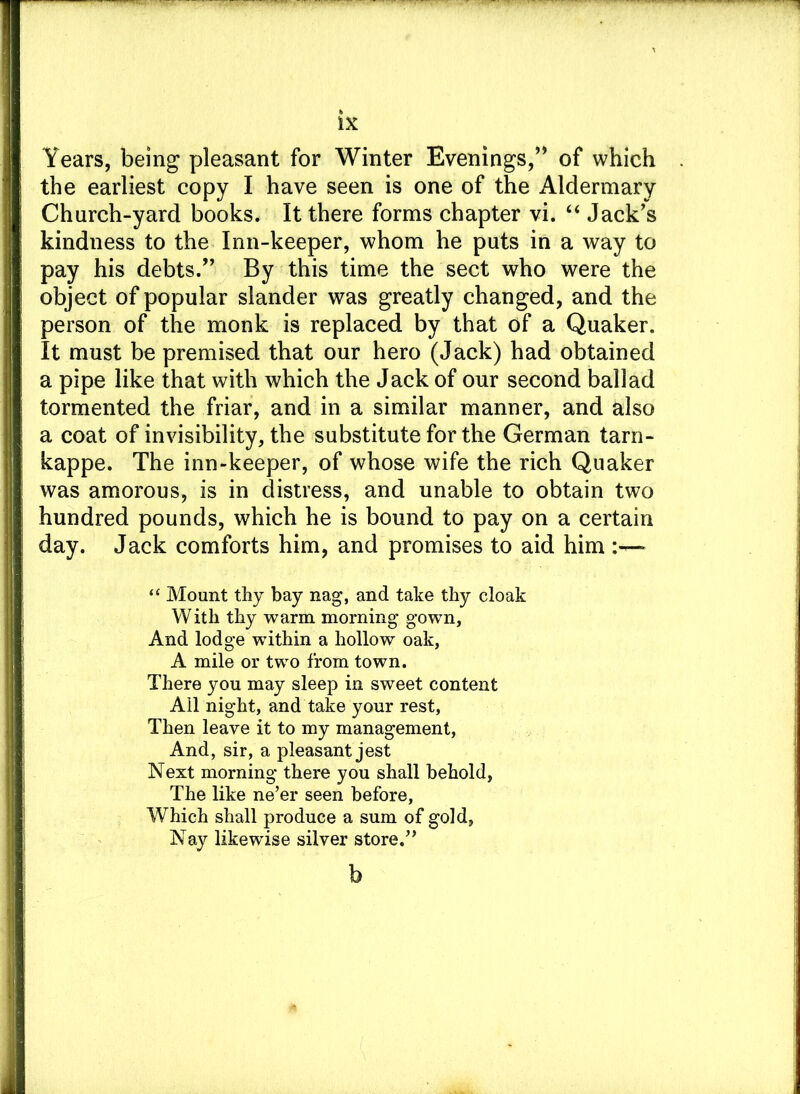 Years, being pleasant for Winter Evenings,” of which the earliest copy I have seen is one of the Aldermary Church-yard books. It there forms chapter vi. “ Jack's kindness to the Inn-keeper, whom he puts in a way to pay his debts/' By this time the sect who were the object of popular slander was greatly changed, and the person of the monk is replaced by that of a Quaker. It must be premised that our hero (Jack) had obtained a pipe like that with which the Jack of our second ballad tormented the friar, and in a similar manner, and also a coat of invisibility, the substitute for the German tarn- kappe. The inn-keeper, of whose wife the rich Quaker was amorous, is in distress, and unable to obtain two hundred pounds, which he is bound to pay on a certain day. Jack comforts him, and promises to aid him :—* “ Mount thy bay nag, and take thy cloak With thy warm morning gown, And lodge within a hollow oak, A mile or two from town. There you may sleep in sweet content Ail night, and take your rest, Then leave it to my management, And, sir, a pleasant jest Next morning there you shall behold, The like ne’er seen before, Which shall produce a sum of gold, Nay likewise silver store.” b