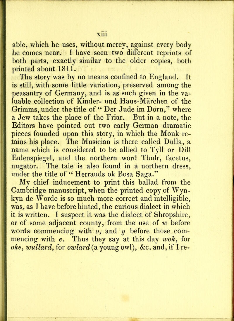 able, which he uses, without mercy, against every body he comes near. I have seen two different reprints of both parts, exactly similar to the older copies, both printed about 1811. The story was by no means confined to England. It is still, with some little variation, preserved among the peasantry of Germany, and is as such given in the va- luable collection of Kinder- und Haus-Marchen of the Grimms, under the title of “ Der Jude im Dorn,” where a Jew takes the place of the Friar. But in a note, the Editors have pointed out two early German dramatic pieces founded upon this story, in which the Monk re- tains his place. The Musician is there called Dulla, a name which is considered to be allied to Tyll or Dill Eulenspiegel, and the northern word Thulr, facetus, nugator. The tale is also found in a northern dress, under the title of “ Herrauds ok Bosa Saga.” My chief inducement to print this ballad from the Cambridge manuscript, when the printed copy of Wyn- kyn de Worde is so much more correct and intelligible, was, as I have before hinted, the curious dialect in which it is written. I suspect it was the dialect of Shropshire, or of some adjacent county, from the use of w before words commencing with o, and y before those com- mencing with e. Thus they say at this day wok, for