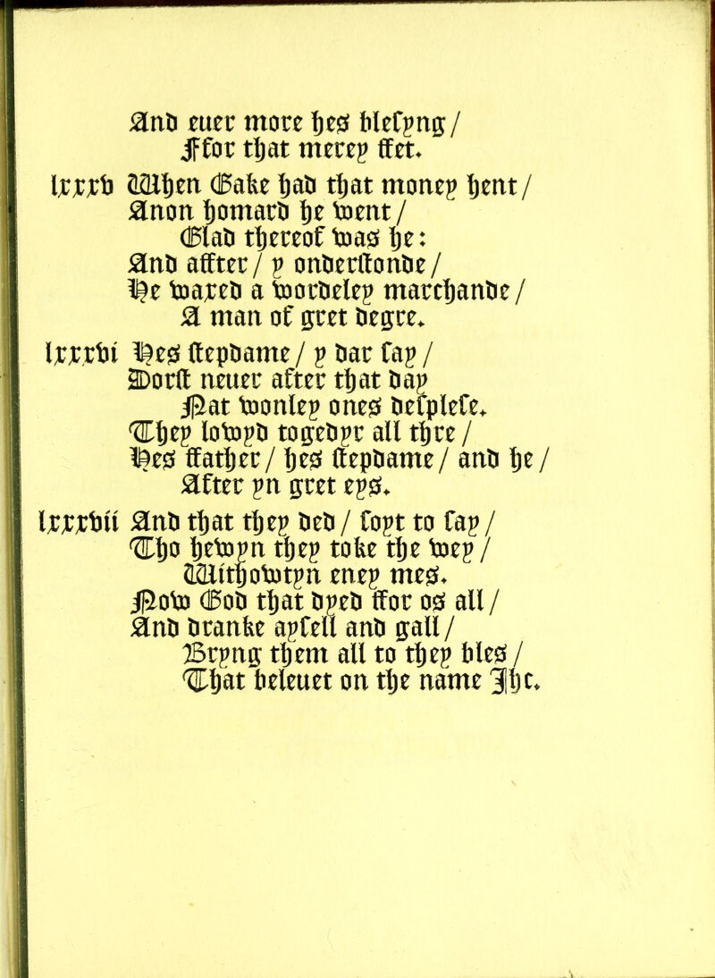 anO euer more tie?s blef?ng/ iffor tljat mere? ffet. Irrrti QSlfien (Bake Ijati tljat mone? Ijent/ anon IjomarO Ije toent / (BlaO thereof to as Ije: anti affter / ? onOerftonOe/ l^e toareo a toorOele? marcljanOe/ a man of gret Oegre* Irrrtii iieg (tepoame / ? oar fa? / Do tit neuer after tljat Oa? 4|jJat toonle? one0 OefpleCe* ^Je? loto?o togeO?r all tljre / l?ess flatter / Ijess llepOame/ anO tie/ after ?n gret e?0. IrwOu anO tljat tlje? OeO/ fo?t to fa?/ 'STljo tjeto?n tfje? toke tlje toe?/ HQlttptot?n ene? meg. 4Roto (BoO tljat 0?e0 tfor os all/ anO Oranke a?fell anO gall / Sr?ng tljem all to tlje? bled / 'Cljat beleuet on tlje name 311)c.