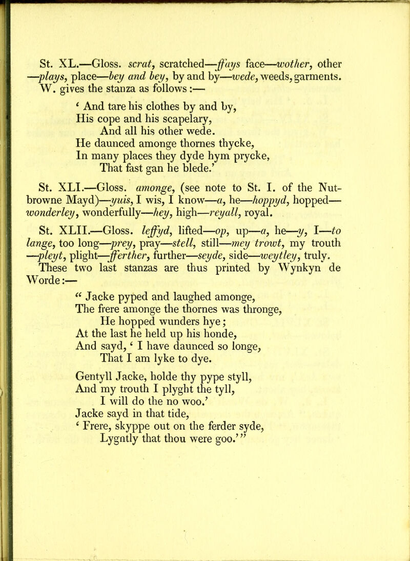 St. XL.—Gloss, scrat, scratched—-ffays face-—wother, other —plays, place—bey and bey, by and by—wede, weeds, garments. W. gives the stanza as follows:— 1 And tare his clothes by and by, His cope and his scapelary, And all his other wede. He daunced amonge thornes thycke, In many places they dyde hym prycke, That fast gan he blede.’ St. XLI.—Gloss, amonge, (see note to St. I. of the Nut- browne Mayd)—yuis, I wis, I know—a, he—hoppyd, hopped— wonder ley, wonderfully—hey, high—reyall, royal. St. XLII.—Gloss, lejfyd, lifted—op, up—a, he—y, I—to lange, too long—prey, pray—stell, still—mey trowt, my trouth —pleyt, plight—-fferther, further—seyde, side—weytley, truly. These two last stanzas are thus printed by Wynkyn de Worde:— “ Jacke pyped and laughed amonge, The frere amonge the thornes was thronge, He hopped wunders hye; At the last he held up his honde, And sayd,4 I have daunced so longe, That I am lyke to dye. Gentyll Jacke, holde thy pype styll, And my trouth I plyght the tyll, I will do the no wooJ Jacke sayd in that tide, ‘ Frere, skyppe out on the ferder syde, Lygntly that thou were gooJ ”