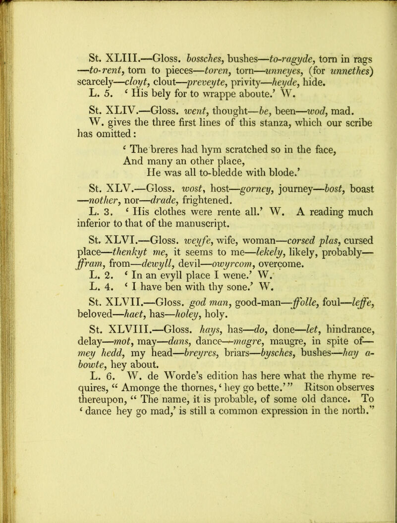 St. XLIII.—Gloss, bossches, bushes—to-ragyde, tom in rags —to-rent, tom to pieces—toren, torn—unneyes, (for unneth.es) scarcely—cloyt, clout—preveyte, privity—heyde, hide. L. 5. 4 His bely for to wrappe aboute.7 W. St. XLIV.—Gloss, went, thought—be, been—wod, mad. W. gives the three first lines of this stanza, which our scribe has omitted: 4 The breres had hym scratched so in the face, And many an other place, He was all to-bledde with blode.7 St. XLV.—Gloss, wost, host-—gorney, journey—host, boast ■—not her, nor—drade, frightened. L. 3. 4 His clothes were rente all.7 W. A reading much inferior to that of the manuscript. St. XLVI.—Gloss, weyfe, wife, woman—corsed plus, cursed place—thenkyt me, it seems to me—lekely, likely, probably—- ffram, from—dewyll, devil—owyrcom, overcome. L. 2. 4 In an evyll place I wene.7 W. L. 4. ‘I have ben with thy sone.7 W. St. XLVII.—Gloss, god man, good-man—ffolle, foul—leffe, beloved—haet, has—holey, holy. St. XLVIII.—Gloss, hays, has—do, done—let, hindrance, delay—mot, may—dans, dance—magre, maugre, in spite of— mey hedd, my head—hr eyres, briars—bysches, bushes—hay a- bowte, hey about. L. 6. W. de Worde7s edition has here what the rhyme re- quires, 44 Amonge the thornes,4 hey go bette.7 77 Ritson observes thereupon, 44 The name, it is probable, of some old dance. To