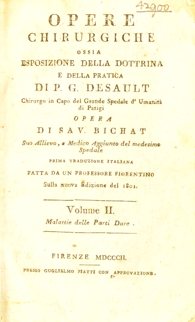 CHIRURGICHE OSSIA ESPOSIZIONE DELLA DOTTRINA E della pratica DI P. G. DESAULT Chirurgo in Capo del Grande Spedale d’ Umanità di Parigi OPERA DI S A V. BICHAT Suo Allievo, e Medico Aggiunto del medesimo Spedale PRIMA TRADUZIONE ITALIANA FATTA DA UN PROFESSORE FIORENTINO Sulla nuova Èdizione del i8oi, Volume II. Malattie delle Parti Dure . FIRENZE MDCCCII. PRESSO GUGLIELMO PIATTI CON APPROVAZIONE, f»