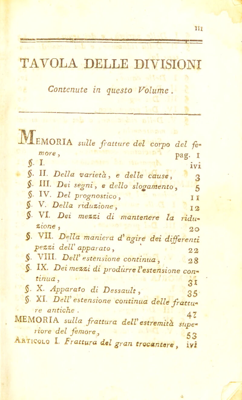 TAVOLA DELLE DIVISIONI Contenute in questo Volume. tJL EMORIA sulle fratture del corpo del fe- more, pag. 1 S- I ivi $• II. Della varietà, e delle cause, 3 §■ III. Dei segni, e dello slogamento , 5 § IV. Del prognostico, 11 S- V . Della riduzione , 12 S- VI. Dei mezzi di mantenere la ridu- zione , co — -- - - MV*. UU/C/ C/ILL pezzi dell' apparato, ' 2 2 §■ Vili. Dell' estensione continua , 28 §. IX. Dei mezzi di produrre l'estensione con- tinua , 31 §. X. Apparato di Dessault, 35 § XI. Dell’ estensione continua delle frattu- re antiche . MEMORIA sulla frattura dell'estremità supe- riore del femore, ^ Aaticqlq I. frattura del gran trocantere , ivi 4