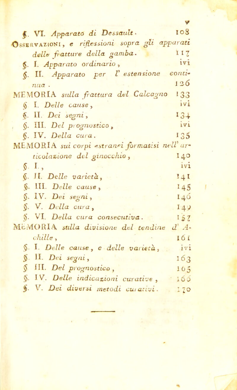 * VI. Apparato di Dessault. 10S Osservazioni, e riflessioni sopra gli apparati delle fratture della gamba. 1 11 I. Apparato ordinario, ivi II. Apparato per V estensione conti- mia . J 2,6 MEMORIA sulla frattura del Calcagno 1 r% ry 1 OO § I. Delle cause, ivi $. II. Dei segni, 134 §. III. Del piognustico, ivi §. IV. Della cura. IO co MEMORIA sui corpi estranei formatisi nell' ur- titolazione del ginocchio, 140 § I , ivi §. II. Delle varietà, !4I <§. III. Delle cause, 145 IV. Dei segni, i 46 §. V. Della cura, §. VI. Della cura consecutiva. MEMORIA stilla divisione del tendine d' A- chille, 16 i §■ I Delle cause, e delle varietà, ivi § II. Dei segai. 163 § III. Del prognostico , 105 §. IV. Delle indicazioni curative , i 66 §■ V. Dei diversi metodi cui arivi- - io