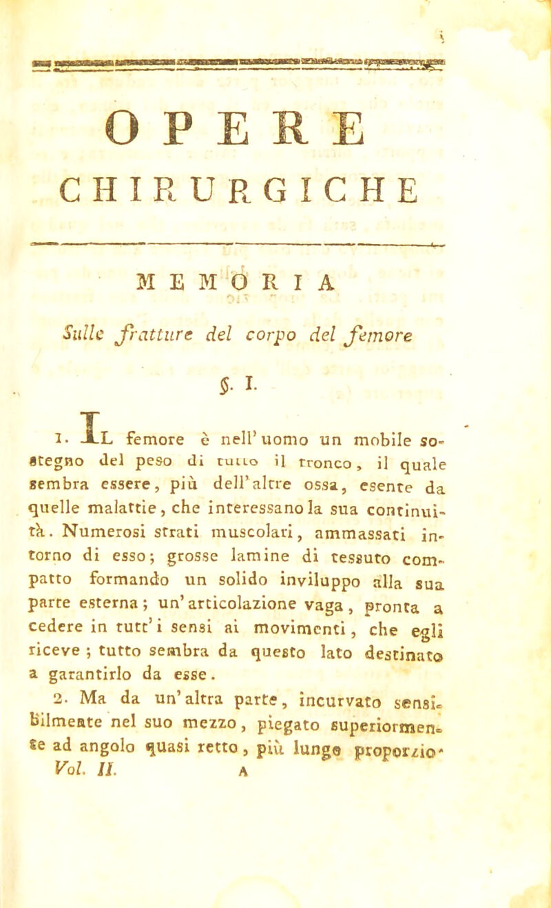 CHIRURGICHE MEMORIA Sulle fratture del corpo del femore 5- I. 1. JLL femore è nell’uomo un mobile so- «regno del peso dì cullo il tronco, il quale sembra essere, più dell’alcre ossa, esente da quelle malattie, che interessano la sua continui- tà.. Numerosi strati muscolari, ammassati in- torno di esso; grosse lamine di tessuto com- patto formando un solido inviluppo alla sua parte esterna ; un’articolazione vaga , pronta a cedere in tutt’i sensi ai movimenti, che egli riceve ; tutto sembra da questo lato destinato a garantirlo da esse. 2. Ma da un’altra parte, incurvato sensi» bilmeate nel suo mezzo, piegato superiormen» Se ad angolo quasi retto, più lunga proporzio'