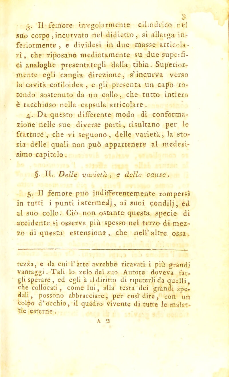 3- Il femore irregolarmente cilindrico ne! suo corpo, incurvato nel didietro, si allarga in- feriormente, e dividesi in due masse articola- ri , che riposano mediatamente su due supeifì- ci analoghe presentategli dalla tibia. Superior- mente egli cangia direzione, s’incurva verso la cavita cotiloidea , e gli presenta un capo ro- tondo sostenuto da un collo, che tutto intiero è racchiuso nella capsula articolare. 4. Da questo differente modo di conforma- zione nelle sue diverse parti, risultano per le fratture, che vi seguono, delle varietà, la sto- ria delle quali non può appartenere al medesi- simo capitolo. $■ II. Delle varietà, e delle cause. 5. Il femore può indifferentemente rompersi in tutti i punti iflfermedj, ai suoi condilj, éd. al suo collo. Ciò non ostante questa specie di accidente si osserva più spesso nel terzo di mez- zo di questa estensione , che nell’ altre, ossa . rezza, e da cui l’arte avrebbe ricavati i più grandi vantaggi. Tali lo zelo del suo Autore doveva far- gli sperare, ed egli à il diritto di ripeterli da quelli, che collocati, come lui, alla testa dei grandi spe- dali, possono abbracciare, per così dire, con un colpo d’occhio, il quadro vivente di tutte le malat- tie esterne. A 2