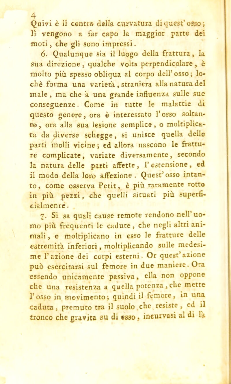 Quivi è ii centro della curvatura di quest’o9so ; lì vengono a far capo la maggior parte dei moti, che gli sono impressi. 6. Qualunque sia il luogo della frattura, la sua direzione, qualche volta perpendicolare , è molto più spesso obliqua al corpo dell’osso; lo- chè forma una varietà , straniera alla natura del male, ma che a una grande influenza, sulle sue conseguenze. Come in tutte le malattie di questo genere, ora è interessato l’osso soltan- to , ora alla 6ua lesione semplice, o moltiplica- ta dadiverse schegge, si unisce quella delle parti molli vicine; ed allora nascono le frattu- re complicate, variate diversamente, secondo la natura delle parti affette, l’estensione, ed il modo della loro affezione. Quest’osso intan- to, come osserva Petit, è più raramente rotto in più pezzi, che quelli situati più superfi- cialmente . 7. Si sa quali cause remote rendono nell’uo- mo più frequenti le cadute, che negli altri ani- mali , e moltiplicano in esso le fratture delle estremità, inferiori, moltiplicando sulle medesi- me l’azione dei corpi esterni. Or quest’azione può esercitarsi sul femore in due maniere. Ora essendo unicamente passiva, ella non oppone che una resistenza a quella potenza, che mette l’osso in movimento; quindi il femore, in una caduta , premuto tra il suolo che resiste , ed il tronco che gravita su di tsso, incurvasi al di là