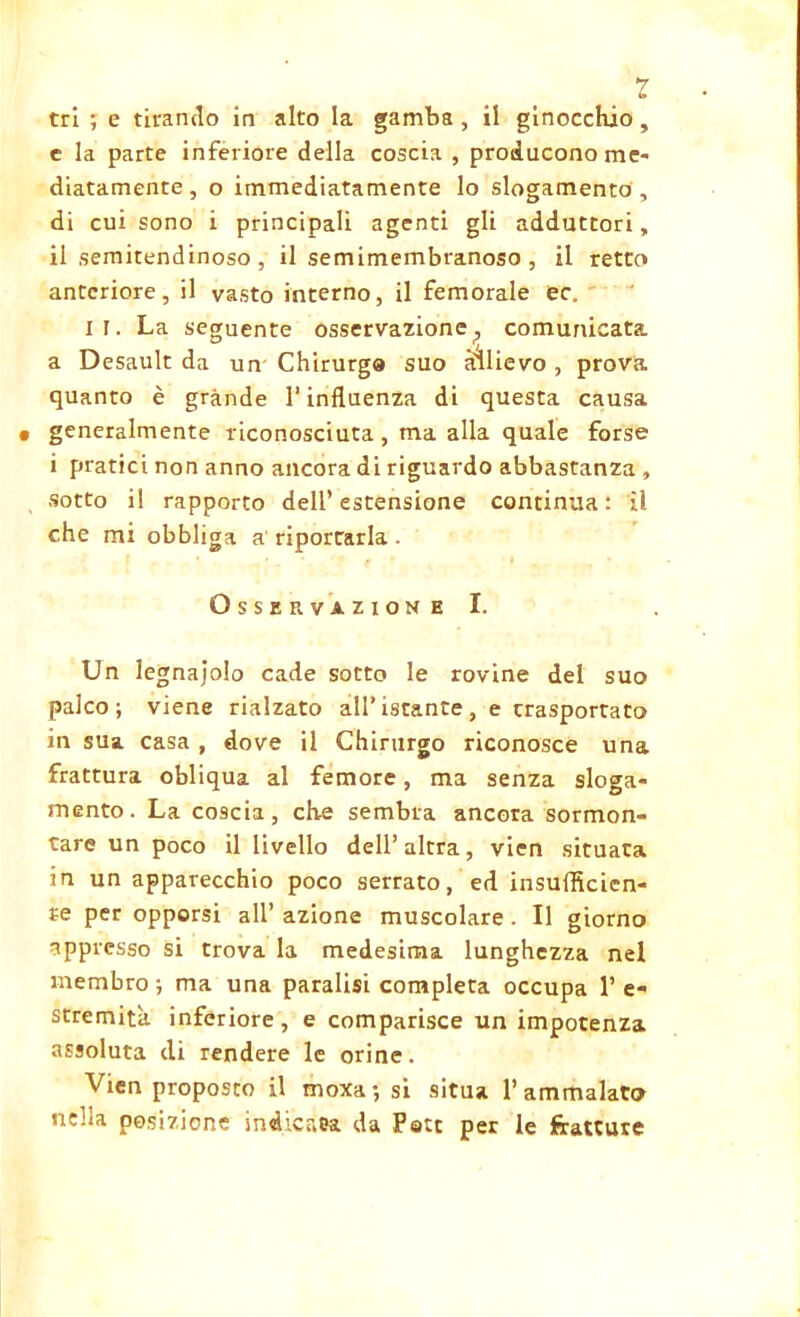 *7 tri ; e tirando in alto la gamba , il ginocchio, c la parte inferiore della coscia , producono me- diatamente, o immediatamente lo slogamento , di cui sono i principali agenti gli adduttori, il semitendinoso , il semimembranoso , il retto anteriore, il vasto interno, il femorale ec. il. La seguente osservazione? comunicata a Desault da un Chirurgo suo allievo , prova quanto è grande l’influenza di questa causa • generalmente riconosciuta , ma alla quale forse i pratici non anno ancora di riguardo abbastanza , sotto il rapporto dell’estensione continua: il che mi obbliga a riportarla. Osservazione I. Un legnatolo cade sotto le rovine del suo palco; viene rialzato all’ istante, e trasportato in sua casa , dove il Chirurgo riconosce una frattura obliqua al femore, ma senza sloga- mento. La coscia, che sembra ancora sormon- tare un poco il livello dell’altra, vicn situata in un apparecchio poco serrato, ed insufficien- te per opporsi all’azione muscolare. Il giorno appresso si trova la medesima lunghezza nel membro ; ma una paralisi completa occupa 1’ e- stremita inferiore, e comparisce un impotenza assoluta di rendere le orine. Vien proposto il moxa; si situa 1’ammalato nella posizione indicata da Part per le fratture