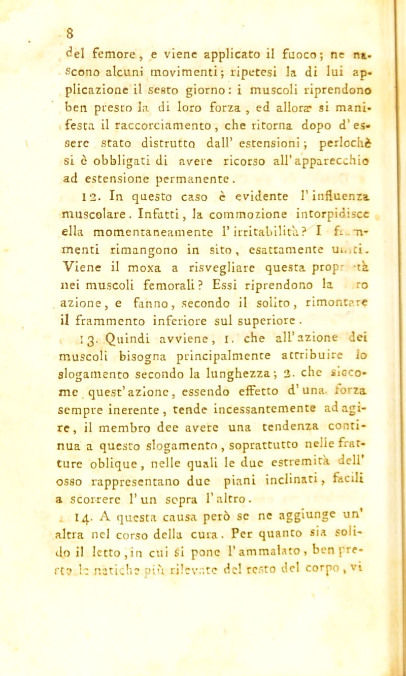 del femore, e viene applicato il fuoco; ne n*. Scono alcuni movimenti; ripetesi la di lui ap- plicazione il sesto giorno: i muscoli riprendono ben presto la di loro forza , ed allora? si mani* festa il raccorciamento , che ritorna dopo d‘ es- sere stato distrutto dall’ estensioni ; perlochè si è obbligati di avere ricorso all’apparecchio ad estensione permanente. 12. In questo caso è evidente l’influenza muscolare. Infatti, la commozione intorpidisce ella momentaneamente l’irritabilità.? I fi ir- nienti rimangono in sito, esattamente m. ti. Viene il moxa a risvegliare questa prop- -t'a nei muscoli femorali? Essi riprendono la ro azione, e fanno, secondo il solito, rimontare il frammento inferiore sul superiore . *3- Quindi avviene, I. che all’azione dei muscoli bisogna principalmente attribuire io slogamento secondo la lunghezza; 2- che sicco- me quest’azione, essendo effetto d’una torza sempre inerente , tende incessantemente ad agi- re, il membro dee avere una tendenza conti- nua a questo slogamento , soprattutto neiie frat- ture oblique, nelle quali le due estremità dell’ osso rappresentano due piani inclinati, facili a scorrere l’un sopra l’altro. 14. A questa causa però se ne aggiunge un’ altra nel corso della cura. Per quanto sia soli- do il letto, in cui Si pone l’ammalato, ben pre- sto 1: natiche piu rilevate del resto del corpo , vi