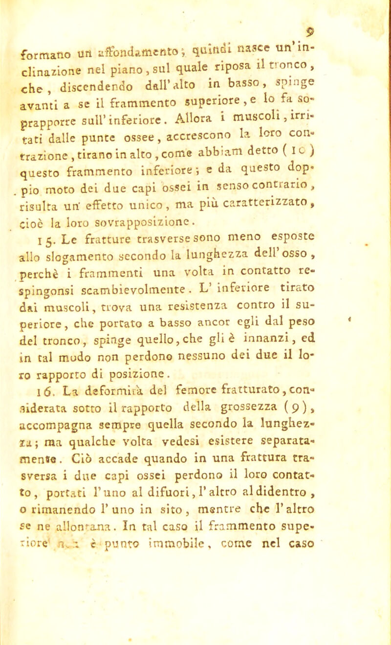 formano un affondamento; quindi «asce un in- clinazione nel piano , sul quale^ riposa il tronco , che, discendendo dall’ulto in basso, spinge avanti a se il frammento superiore , e lo fa so- prapporre sull’ inferiore . Allora i muscoli, irri- tati dalle punte ossee, accrescono la loro con- trazione , tirano in alto , come abbiam detto ( I c ) questo frammento inferiore; e da questo dop- pio moto dei due capi ossei in senso conciario , risulta un' effetto unico, ma più caratterizzato, cioè la loro sovrapposizione. 15. Le fratture trasverse sono meno esposte allo slogamento secondo la lunghezza dell’osso, perchè i frammenti una volta in contatto re» spingonsi scambievolmente . L’ inferiore tirato dai muscoli, uova una resistenza contro il su- periore , che portato a basso ancor egli dal peso del tronco, spinge quello, che gli è innanzi, ed in tal mudo non perdono nessuno dei due il lo- ro rapporto di posizione. ló. La deformira del femore fratturato,con- siderata sotto il rapporto della grossezza ( 9 ), accompagna sempre quella secondo la lunghez- za ; raa qualche volta vedesi esistere separata- mense . Ciò accade quando in una frattura tra- sversa i due capi ossei perdono il loro contat- to, portati l’uno al difuori, 1’altro al didentro, o rimanendo l’uno in sito, mentre che l’altro se ne allontana. In tal caso il frammento supe-
