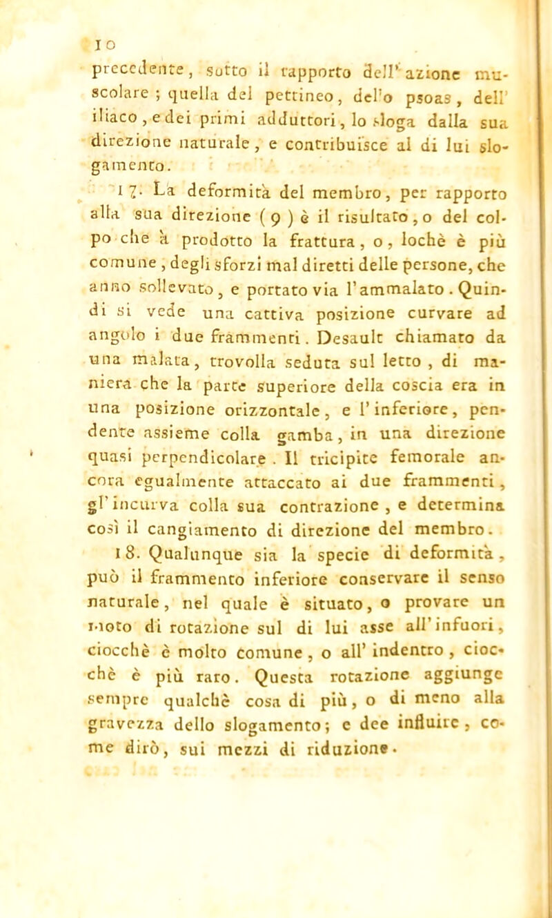 precedente, sotto il rapporto dell*'azione mu- scolare ; quella del pettineo, dcPo psoas, deli’ iliaco, e dei primi adduttori, lo sloga dalla sua direzione naturale, e contribuisce al di lui slo- gamento. 11.- La. deformità del membro, per rapporto alla sua direzione (9) è il risultato, o del col- po die a prodotto la frattura , o , lochè è più comune , degli sforzi mal diretti delle persone, che anno sollevato, e portato via l’ammalato . Quin- di si vede una cattiva posizione curvare ad angolo i due frammenti. Desault chiamato da una malata, trovolla seduta sul letto , di ma- niera che la parte superiore della coscia era in una posizione orizzontale, e l’inferiore, pen- dente assieme colla gamba, in una direzione quasi perpendicolare . Il tricipite femorale an- cora egualmente attaccato ai due frammenti, gl’incurva colla sua contrazione, e determina così il cangiamento di direzione del membro. 18. Qualunque sia la specie di deformità, può il frammento inferiore conservare il senso naturale, nel quale è situato,® provare un moto di rotazione sul di lui asse all’infuori, ciocché è molto comune , o all’ indentro , cioc- ché è più raro. Questa rotazione aggiunge sempre qualche cosa di più, o di meno alla gravezza dello slogamento; e dee influire, co- me dirò, sui mezzi di riduzione-